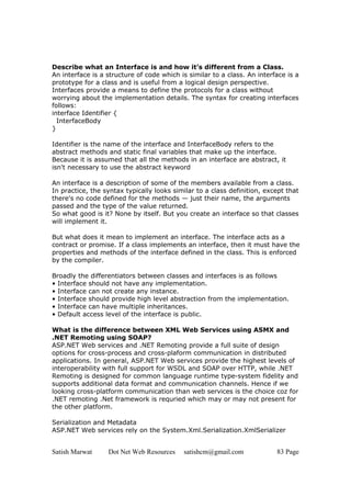 Satish Marwat Dot Net Web Resources satishcm@gmail.com 83 Page
Describe what an Interface is and how it’s different from a Class.
An interface is a structure of code which is similar to a class. An interface is a
prototype for a class and is useful from a logical design perspective.
Interfaces provide a means to define the protocols for a class without
worrying about the implementation details. The syntax for creating interfaces
follows:
interface Identifier {
InterfaceBody
}
Identifier is the name of the interface and InterfaceBody refers to the
abstract methods and static final variables that make up the interface.
Because it is assumed that all the methods in an interface are abstract, it
isn't necessary to use the abstract keyword
An interface is a description of some of the members available from a class.
In practice, the syntax typically looks similar to a class definition, except that
there's no code defined for the methods — just their name, the arguments
passed and the type of the value returned.
So what good is it? None by itself. But you create an interface so that classes
will implement it.
But what does it mean to implement an interface. The interface acts as a
contract or promise. If a class implements an interface, then it must have the
properties and methods of the interface defined in the class. This is enforced
by the compiler.
Broadly the differentiators between classes and interfaces is as follows
• Interface should not have any implementation.
• Interface can not create any instance.
• Interface should provide high level abstraction from the implementation.
• Interface can have multiple inheritances.
• Default access level of the interface is public.
What is the difference between XML Web Services using ASMX and
.NET Remoting using SOAP?
ASP.NET Web services and .NET Remoting provide a full suite of design
options for cross-process and cross-plaform communication in distributed
applications. In general, ASP.NET Web services provide the highest levels of
interoperability with full support for WSDL and SOAP over HTTP, while .NET
Remoting is designed for common language runtime type-system fidelity and
supports additional data format and communication channels. Hence if we
looking cross-platform communication than web services is the choice coz for
.NET remoting .Net framework is requried which may or may not present for
the other platform.
Serialization and Metadata
ASP.NET Web services rely on the System.Xml.Serialization.XmlSerializer
 