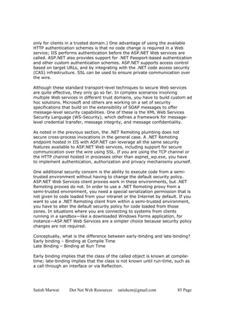 Satish Marwat Dot Net Web Resources satishcm@gmail.com 85 Page
only for clients in a trusted domain.) One advantage of using the available
HTTP authentication schemes is that no code change is required in a Web
service; IIS performs authentication before the ASP.NET Web services are
called. ASP.NET also provides support for .NET Passport-based authentication
and other custom authentication schemes. ASP.NET supports access control
based on target URLs, and by integrating with the .NET code access security
(CAS) infrastructure. SSL can be used to ensure private communication over
the wire.
Although these standard transport-level techniques to secure Web services
are quite effective, they only go so far. In complex scenarios involving
multiple Web services in different trust domains, you have to build custom ad
hoc solutions. Microsoft and others are working on a set of security
specifications that build on the extensibility of SOAP messages to offer
message-level security capabilities. One of these is the XML Web Services
Security Language (WS-Security), which defines a framework for message-
level credential transfer, message integrity, and message confidentiality.
As noted in the previous section, the .NET Remoting plumbing does not
secure cross-process invocations in the general case. A .NET Remoting
endpoint hosted in IIS with ASP.NET can leverage all the same security
features available to ASP.NET Web services, including support for secure
communication over the wire using SSL. If you are using the TCP channel or
the HTTP channel hosted in processes other than aspnet_wp.exe, you have
to implement authentication, authorization and privacy mechanisms yourself.
One additional security concern is the ability to execute code from a semi-
trusted environment without having to change the default security policy.
ASP.NET Web Services client proxies work in these environments, but .NET
Remoting proxies do not. In order to use a .NET Remoting proxy from a
semi-trusted environment, you need a special serialization permission that is
not given to code loaded from your intranet or the Internet by default. If you
want to use a .NET Remoting client from within a semi-trusted environment,
you have to alter the default security policy for code loaded from those
zones. In situations where you are connecting to systems from clients
running in a sandbox—like a downloaded Windows Forms application, for
instance—ASP.NET Web Services are a simpler choice because security policy
changes are not required.
Conceptually, what is the difference between early-binding and late-binding?
Early binding – Binding at Compile Time
Late Binding – Binding at Run Time
Early binding implies that the class of the called object is known at compile-
time; late-binding implies that the class is not known until run-time, such as
a call through an interface or via Reflection.
 