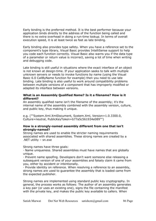 Satish Marwat Dot Net Web Resources satishcm@gmail.com 86 Page
Early binding is the preferred method. It is the best performer because your
application binds directly to the address of the function being called and
there is no extra overhead in doing a run-time lookup. In terms of overall
execution speed, it is at least twice as fast as late binding.
Early binding also provides type safety. When you have a reference set to the
component's type library, Visual Basic provides IntelliSense support to help
you code each function correctly. Visual Basic also warns you if the data type
of a parameter or return value is incorrect, saving a lot of time when writing
and debugging code.
Late binding is still useful in situations where the exact interface of an object
is not known at design-time. If your application seeks to talk with multiple
unknown servers or needs to invoke functions by name (using the Visual
Basic 6.0 CallByName function for example) then you need to use late
binding. Late binding is also useful to work around compatibility problems
between multiple versions of a component that has improperly modified or
adapted its interface between versions.
What is an Asssembly Qualified Name? Is it a filename? How is it
different?
An assembly qualified name isn't the filename of the assembly; it's the
internal name of the assembly combined with the assembly version, culture,
and public key, thus making it unique.
e.g. (""System.Xml.XmlDocument, System.Xml, Version=1.0.3300.0,
Culture=neutral, PublicKeyToken=b77a5c561934e089"")
How is a strongly-named assembly different from one that isn’t
strongly-named?
Strong names are used to enable the stricter naming requirements
associated with shared assemblies. These strong names are created by a
.NET utility – sn.exe
Strong names have three goals:
· Name uniqueness. Shared assemblies must have names that are globally
unique.
· Prevent name spoofing. Developers don't want someone else releasing a
subsequent version of one of your assemblies and falsely claim it came from
you, either by accident or intentionally.
· Provide identity on reference. When resolving a reference to an assembly,
strong names are used to guarantee the assembly that is loaded came from
the expected publisher.
Strong names are implemented using standard public key cryptography. In
general, the process works as follows: The author of an assembly generates
a key pair (or uses an existing one), signs the file containing the manifest
with the private key, and makes the public key available to callers. When
 