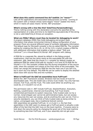 Satish Marwat Dot Net Web Resources satishcm@gmail.com 88 Page
What does this useful command line do? tasklist /m "mscor*"
Lists all the applications and associated tasks/process currently running on
the system with a module whose name begins "mscor" loaded into them;
which in nearly all cases means "all the .NET processes".
What’s wrong with a line like this? DateTime.Parse(myString);
Therez nothing wrong with this declaration.Converts the specified string
representation of a date and time to its DateTime equivalent.But If the string
is not a valid DateTime,It throws an exception.
What are PDBs? Where must they be located for debugging to work?
A program database (PDB) files holds debugging and project state
information that allows incremental linking of debug configuration of your
program.There are several different types of symbolic debugging information.
The default type for Microsoft compiler is the so-called PDB file. The compiler
setting for creating this file is /Zi, or /ZI for C/C++(which creates a PDB file
with additional information that enables a feature called ""Edit and
Continue"") or a Visual Basic/C#/JScript .NET program with /debug.
A PDB file is a separate file, placed by default in the Debug project
subdirectory, that has the same name as the executable file with the
extension .pdb. Note that the Visual C++ compiler by default creates an
additional PDB file called VC60.pdb for VisulaC++6.0 and VC70.PDB file for
VisulaC++7.0. The compiler creates this file during compilation of the source
code, when the compiler isn't aware of the final name of the executable. The
linker can merge this temporary PDB file into the main one if you tell it to,
but it won't do it by default. The PDB file can be useful to display the detailed
stack trace with source files and line numbers.
What is FullTrust? Do GAC’ed assemblies have FullTrust?
Before the .NET Framework existed, Windows had two levels of trust for
downloaded code. This old model was a binary trust model. You only had two
choices: Full Trust, and No Trust. The code could either do anything you
could do, or it wouldn't run at all.
The permission sets in .NET include FullTrust, SkipVerification, Execution,
Nothing, LocalIntranet, Internet and Everything. Full Trust Grants
unrestricted permissions to system resources. Fully trusted code run by a
normal, nonprivileged user cannot do administrative tasks, but can access
any resources the user can access, and do anything the user can do. From a
security standpoint, you can think of fully trusted code as being similar to
native, unmanaged code, like a traditional ActiveX control.
GAC assemblies are granted FullTrust. In v1.0 and 1.1, the fact that
assemblies in the GAC seem to always get a FullTrust grant is actually a side
effect of the fact that the GAC lives on the local machine. If anyone were to
lock down the security policy by changing the grant set of the local machine
to something less than FullTrust, and if your assembly did not get extra
 