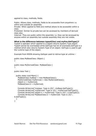 Satish Marwat Dot Net Web Resources satishcm@gmail.com 91 Page
applied to class, methods, fields.
Public: Allows class, methods, fields to be accessible from anywhere i.e.
within and outside an assembly.
Private: When applied to field and method allows to be accessible within a
class.
Protected: Similar to private but can be accessed by members of derived
class also.
Internal: They are public within the assembly i.e. they can be accessed by
anyone within an assembly but outside assembly they are not visible.
What is the difference between typeof(foo) and myFoo.GetType()?
Typeof is operator which applied to a object returns System.Type object.
Typeof cannot be overloaded white GetType has lot of overloads.GetType is a
method which also returns System.Type of an object. GetType is used to get
the runtime type of the object.
Example from MSDN showing Gettype used to retrive type at untime:-
public class MyBaseClass: Object {
}
public class MyDerivedClass: MyBaseClass {
}
public class Test {
public static void Main() {
MyBaseClass myBase = new MyBaseClass();
MyDerivedClass myDerived = new MyDerivedClass();
object o = myDerived;
MyBaseClass b = myDerived;
Console.WriteLine("mybase: Type is {0}", myBase.GetType());
Console.WriteLine("myDerived: Type is {0}", myDerived.GetType());
Console.WriteLine("object o = myDerived: Type is {0}", o.GetType());
Console.WriteLine("MyBaseClass b = myDerived: Type is {0}",
b.GetType());
}
}
 