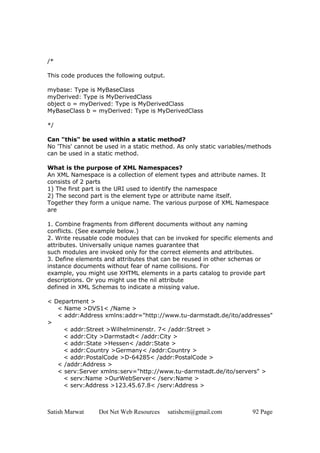 Satish Marwat Dot Net Web Resources satishcm@gmail.com 92 Page
/*
This code produces the following output.
mybase: Type is MyBaseClass
myDerived: Type is MyDerivedClass
object o = myDerived: Type is MyDerivedClass
MyBaseClass b = myDerived: Type is MyDerivedClass
*/
Can "this" be used within a static method?
No 'This' cannot be used in a static method. As only static variables/methods
can be used in a static method.
What is the purpose of XML Namespaces?
An XML Namespace is a collection of element types and attribute names. It
consists of 2 parts
1) The first part is the URI used to identify the namespace
2) The second part is the element type or attribute name itself.
Together they form a unique name. The various purpose of XML Namespace
are
1. Combine fragments from different documents without any naming
conflicts. (See example below.)
2. Write reusable code modules that can be invoked for specific elements and
attributes. Universally unique names guarantee that
such modules are invoked only for the correct elements and attributes.
3. Define elements and attributes that can be reused in other schemas or
instance documents without fear of name collisions. For
example, you might use XHTML elements in a parts catalog to provide part
descriptions. Or you might use the nil attribute
defined in XML Schemas to indicate a missing value.
< Department >
< Name >DVS1< /Name >
< addr:Address xmlns:addr="http://www.tu-darmstadt.de/ito/addresses"
>
< addr:Street >Wilhelminenstr. 7< /addr:Street >
< addr:City >Darmstadt< /addr:City >
< addr:State >Hessen< /addr:State >
< addr:Country >Germany< /addr:Country >
< addr:PostalCode >D-64285< /addr:PostalCode >
< /addr:Address >
< serv:Server xmlns:serv="http://www.tu-darmstadt.de/ito/servers" >
< serv:Name >OurWebServer< /serv:Name >
< serv:Address >123.45.67.8< /serv:Address >
 
