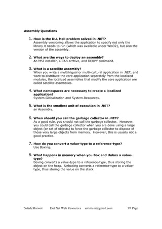 Satish Marwat Dot Net Web Resources satishcm@gmail.com 95 Page
Assembly Questions
1. How is the DLL Hell problem solved in .NET?
Assembly versioning allows the application to specify not only the
library it needs to run (which was available under Win32), but also the
version of the assembly.
2. What are the ways to deploy an assembly?
An MSI installer, a CAB archive, and XCOPY command.
3. What is a satellite assembly?
When you write a multilingual or multi-cultural application in .NET, and
want to distribute the core application separately from the localized
modules, the localized assemblies that modify the core application are
called satellite assemblies.
4. What namespaces are necessary to create a localized
application?
System.Globalization and System.Resources.
5. What is the smallest unit of execution in .NET?
an Assembly.
6. When should you call the garbage collector in .NET?
As a good rule, you should not call the garbage collector. However,
you could call the garbage collector when you are done using a large
object (or set of objects) to force the garbage collector to dispose of
those very large objects from memory. However, this is usually not a
good practice.
7. How do you convert a value-type to a reference-type?
Use Boxing.
8. What happens in memory when you Box and Unbox a value-
type?
Boxing converts a value-type to a reference-type, thus storing the
object on the heap. Unboxing converts a reference-type to a value-
type, thus storing the value on the stack.
 