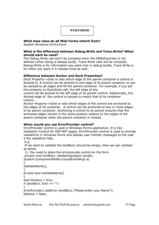 Satish Marwat Dot Net Web Resources satishcm@gmail.com 97 Page
WEB FORMS
What base class do all Web Forms inherit from?
System.Windows.Forms.Form
What is the difference between Debug.Write and Trace.Write? When
should each be used?
The Debug.Write call won't be compiled when the DEBUGsymbol is not
defined (when doing a release build). Trace.Write calls will be compiled.
Debug.Write is for information you want only in debug builds, Trace.Write is
for when you want it in release build as well.
Difference between Anchor and Dock Properties?
Dock Property->Gets or sets which edge of the parent container a control is
docked to. A control can be docked to one edge of its parent container or can
be docked to all edges and fill the parent container. For example, if you set
this property to DockStyle.Left, the left edge of the
control will be docked to the left edge of its parent control. Additionally, the
docked edge of the control is resized to match that of its container
control.
Anchor Property->Gets or sets which edges of the control are anchored to
the edges of its container. A control can be anchored to one or more edges
of its parent container. Anchoring a control to its parent ensures that the
anchored edges remain in the same position relative to the edges of the
parent container when the parent container is resized.
When would you use ErrorProvider control?
ErrorProvider control is used in Windows Forms application. It is like
Validation Control for ASP.NET pages. ErrorProvider control is used to provide
validations in Windows forms and display user friendly messages to the user
if the validation fails.
E.g
If we went to validate the textBox1 should be empty, then we can validate
as below
1). You need to place the errorprovide control on the form
private void textBox1_Validating(object sender,
System.ComponentModel.CancelEventArgs e)
{
ValidateName();
}
private bool ValidateName()
{
bool bStatus = true;
if (textBox1.Text == "")
{
errorProvider1.SetError (textBox1,"Please enter your Name");
bStatus = false;
 