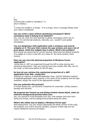 Satish Marwat Dot Net Web Resources satishcm@gmail.com 98 Page
}
else
errorProvider1.SetError (textBox1,"");
return bStatus;
}
it check the textBox1 is empty . If it is empty, then a message Please enter
your name is displayed.
Can you write a class without specifying namespace? Which
namespace does it belong to by default??
Yes, you can, then the class belongs to global namespace which has no
name. For commercial products, naturally, you wouldn't want global
namespace.
You are designing a GUI application with a windows and several
widgets on it. The user then resizes the app window and sees a lot of
grey space, while the widgets stay in place. What's the problem?
One should use anchoring for correct resizing. Otherwise the default property
of a widget on a form is top-left, so it stays at the same location when
resized.
How can you save the desired properties of Windows Forms
application?
.config files in .NET are supported through the API to allow storing and
retrieving information. They are nothing more than simple XML files, sort of
like what .ini files were before for Win32 apps.
So how do you retrieve the customized properties of a .NET
application from XML .config file?
Initialize an instance of AppSettingsReader class. Call the GetValue method
of AppSettingsReader class, passing in the name of the property and the type
expected. Assign the result to the appropriate variable.
Can you automate this process?
In Visual Studio yes, use Dynamic Properties for automatic .config creation,
storage and retrieval.
My progress bar freezes up and dialog window shows blank, when an
intensive background process takes over.
Yes, you should've multi-threaded your GUI, with taskbar and main form
being one thread, and the background process being the other.
What's the safest way to deploy a Windows Forms app?
Web deployment: the user always downloads the latest version of the code,
the program runs within security sandbox, properly written app will not
require additional security privileges.
 