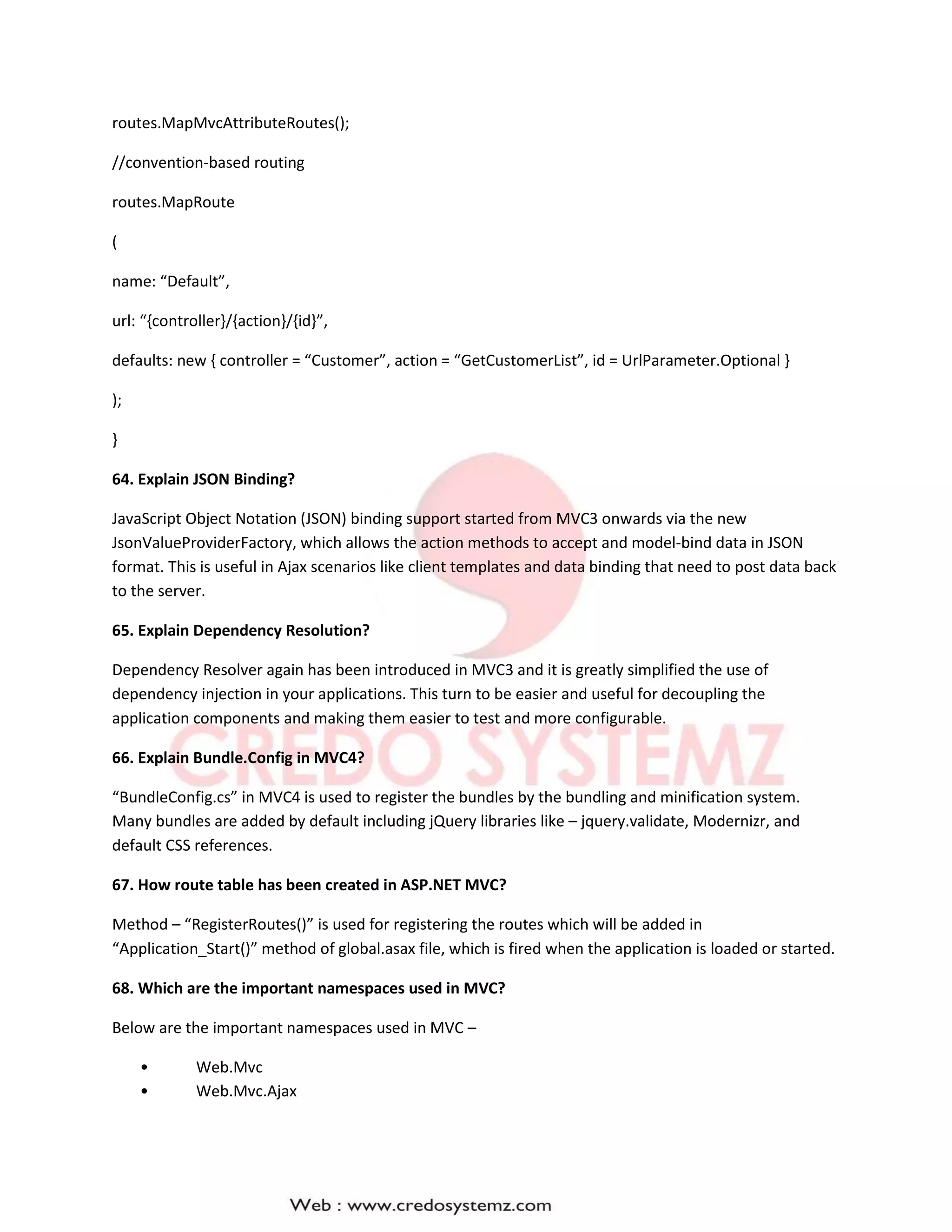 routes.MapMvcAttributeRoutes();
//convention-based routing
routes.MapRoute
(
name: “Default”,
url: “{controller}/{action}/{id}”,
defaults: new { controller = “Customer”, action = “GetCustomerList”, id = UrlParameter.Optional }
);
}
64. Explain JSON Binding?
JavaScript Object Notation (JSON) binding support started from MVC3 onwards via the new
JsonValueProviderFactory, which allows the action methods to accept and model-bind data in JSON
format. This is useful in Ajax scenarios like client templates and data binding that need to post data back
to the server.
65. Explain Dependency Resolution?
Dependency Resolver again has been introduced in MVC3 and it is greatly simplified the use of
dependency injection in your applications. This turn to be easier and useful for decoupling the
application components and making them easier to test and more configurable.
66. Explain Bundle.Config in MVC4?
“BundleConfig.cs” in MVC4 is used to register the bundles by the bundling and minification system.
Many bundles are added by default including jQuery libraries like – jquery.validate, Modernizr, and
default CSS references.
67. How route table has been created in ASP.NET MVC?
Method – “RegisterRoutes()” is used for registering the routes which will be added in
“Application_Start()” method of global.asax file, which is fired when the application is loaded or started.
68. Which are the important namespaces used in MVC?
Below are the important namespaces used in MVC –
• Web.Mvc
• Web.Mvc.Ajax
 