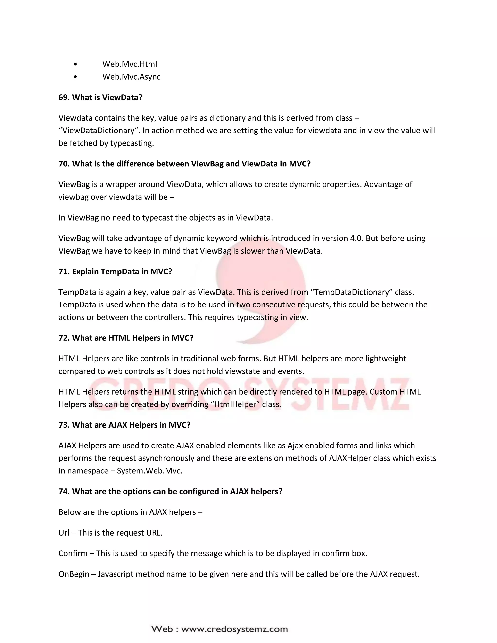 • Web.Mvc.Html
• Web.Mvc.Async
69. What is ViewData?
Viewdata contains the key, value pairs as dictionary and this is derived from class –
“ViewDataDictionary“. In action method we are setting the value for viewdata and in view the value will
be fetched by typecasting.
70. What is the difference between ViewBag and ViewData in MVC?
ViewBag is a wrapper around ViewData, which allows to create dynamic properties. Advantage of
viewbag over viewdata will be –
In ViewBag no need to typecast the objects as in ViewData.
ViewBag will take advantage of dynamic keyword which is introduced in version 4.0. But before using
ViewBag we have to keep in mind that ViewBag is slower than ViewData.
71. Explain TempData in MVC?
TempData is again a key, value pair as ViewData. This is derived from “TempDataDictionary” class.
TempData is used when the data is to be used in two consecutive requests, this could be between the
actions or between the controllers. This requires typecasting in view.
72. What are HTML Helpers in MVC?
HTML Helpers are like controls in traditional web forms. But HTML helpers are more lightweight
compared to web controls as it does not hold viewstate and events.
HTML Helpers returns the HTML string which can be directly rendered to HTML page. Custom HTML
Helpers also can be created by overriding “HtmlHelper” class.
73. What are AJAX Helpers in MVC?
AJAX Helpers are used to create AJAX enabled elements like as Ajax enabled forms and links which
performs the request asynchronously and these are extension methods of AJAXHelper class which exists
in namespace – System.Web.Mvc.
74. What are the options can be configured in AJAX helpers?
Below are the options in AJAX helpers –
Url – This is the request URL.
Confirm – This is used to specify the message which is to be displayed in confirm box.
OnBegin – Javascript method name to be given here and this will be called before the AJAX request.
 
