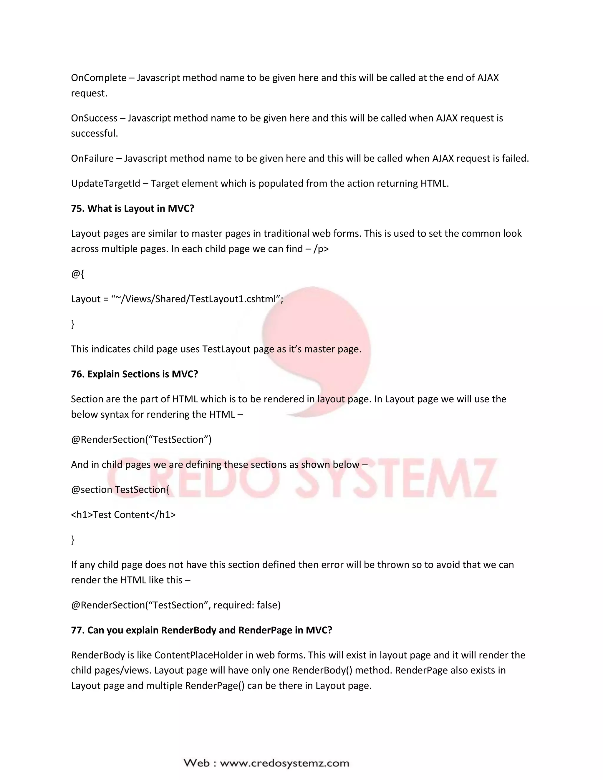 OnComplete – Javascript method name to be given here and this will be called at the end of AJAX
request.
OnSuccess – Javascript method name to be given here and this will be called when AJAX request is
successful.
OnFailure – Javascript method name to be given here and this will be called when AJAX request is failed.
UpdateTargetId – Target element which is populated from the action returning HTML.
75. What is Layout in MVC?
Layout pages are similar to master pages in traditional web forms. This is used to set the common look
across multiple pages. In each child page we can find – /p>
@{
Layout = “~/Views/Shared/TestLayout1.cshtml”;
}
This indicates child page uses TestLayout page as it’s master page.
76. Explain Sections is MVC?
Section are the part of HTML which is to be rendered in layout page. In Layout page we will use the
below syntax for rendering the HTML –
@RenderSection(“TestSection”)
And in child pages we are defining these sections as shown below –
@section TestSection{
<h1>Test Content</h1>
}
If any child page does not have this section defined then error will be thrown so to avoid that we can
render the HTML like this –
@RenderSection(“TestSection”, required: false)
77. Can you explain RenderBody and RenderPage in MVC?
RenderBody is like ContentPlaceHolder in web forms. This will exist in layout page and it will render the
child pages/views. Layout page will have only one RenderBody() method. RenderPage also exists in
Layout page and multiple RenderPage() can be there in Layout page.
 