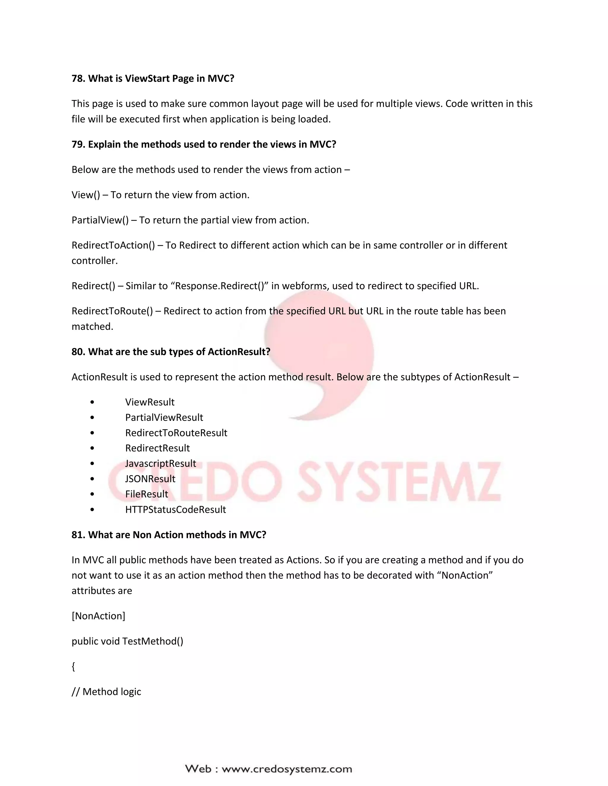 78. What is ViewStart Page in MVC?
This page is used to make sure common layout page will be used for multiple views. Code written in this
file will be executed first when application is being loaded.
79. Explain the methods used to render the views in MVC?
Below are the methods used to render the views from action –
View() – To return the view from action.
PartialView() – To return the partial view from action.
RedirectToAction() – To Redirect to different action which can be in same controller or in different
controller.
Redirect() – Similar to “Response.Redirect()” in webforms, used to redirect to specified URL.
RedirectToRoute() – Redirect to action from the specified URL but URL in the route table has been
matched.
80. What are the sub types of ActionResult?
ActionResult is used to represent the action method result. Below are the subtypes of ActionResult –
• ViewResult
• PartialViewResult
• RedirectToRouteResult
• RedirectResult
• JavascriptResult
• JSONResult
• FileResult
• HTTPStatusCodeResult
81. What are Non Action methods in MVC?
In MVC all public methods have been treated as Actions. So if you are creating a method and if you do
not want to use it as an action method then the method has to be decorated with “NonAction”
attributes are
[NonAction]
public void TestMethod()
{
// Method logic
 