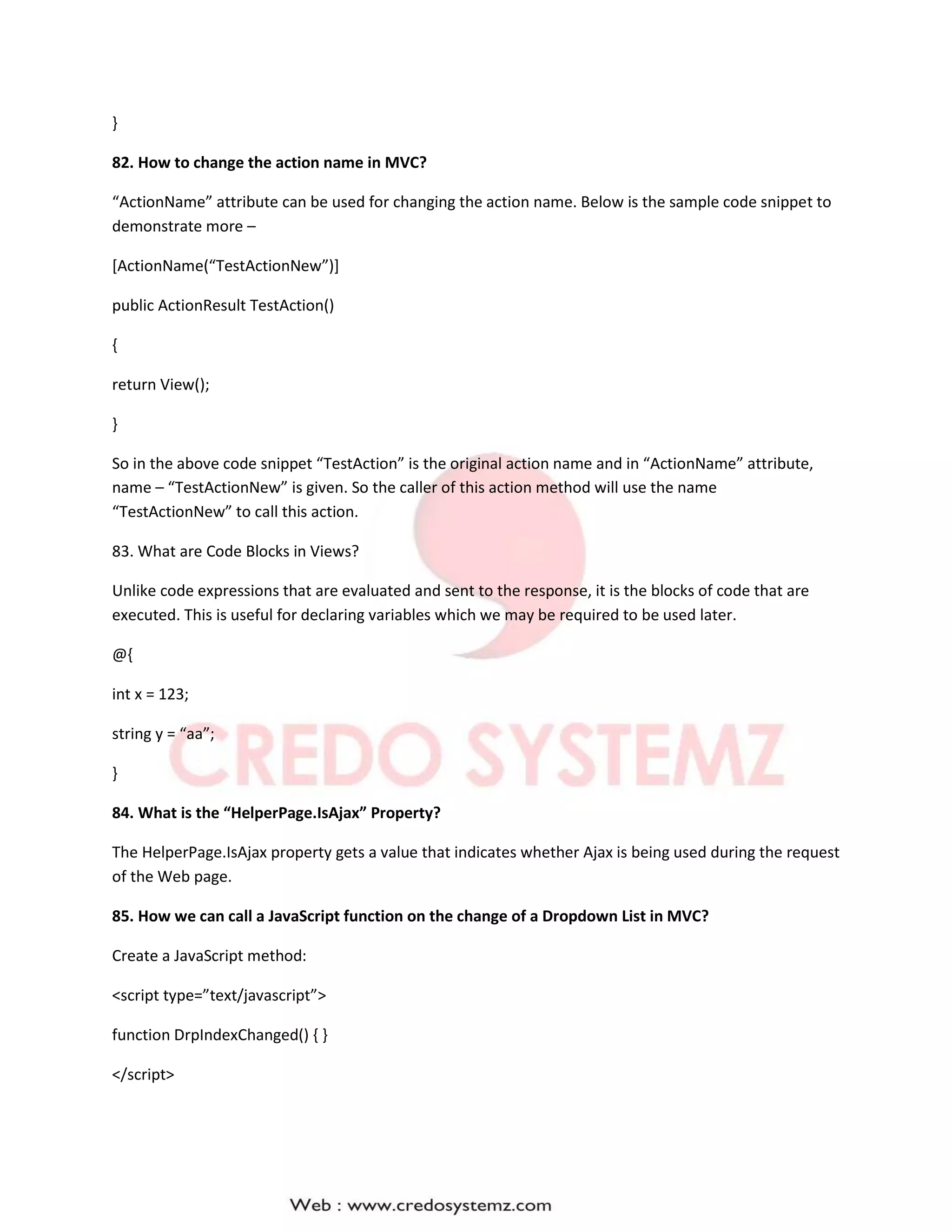 }
82. How to change the action name in MVC?
“ActionName” attribute can be used for changing the action name. Below is the sample code snippet to
demonstrate more –
[ActionName(“TestActionNew”)]
public ActionResult TestAction()
{
return View();
}
So in the above code snippet “TestAction” is the original action name and in “ActionName” attribute,
name – “TestActionNew” is given. So the caller of this action method will use the name
“TestActionNew” to call this action.
83. What are Code Blocks in Views?
Unlike code expressions that are evaluated and sent to the response, it is the blocks of code that are
executed. This is useful for declaring variables which we may be required to be used later.
@{
int x = 123;
string y = “aa”;
}
84. What is the “HelperPage.IsAjax” Property?
The HelperPage.IsAjax property gets a value that indicates whether Ajax is being used during the request
of the Web page.
85. How we can call a JavaScript function on the change of a Dropdown List in MVC?
Create a JavaScript method:
<script type=”text/javascript”>
function DrpIndexChanged() { }
</script>
 