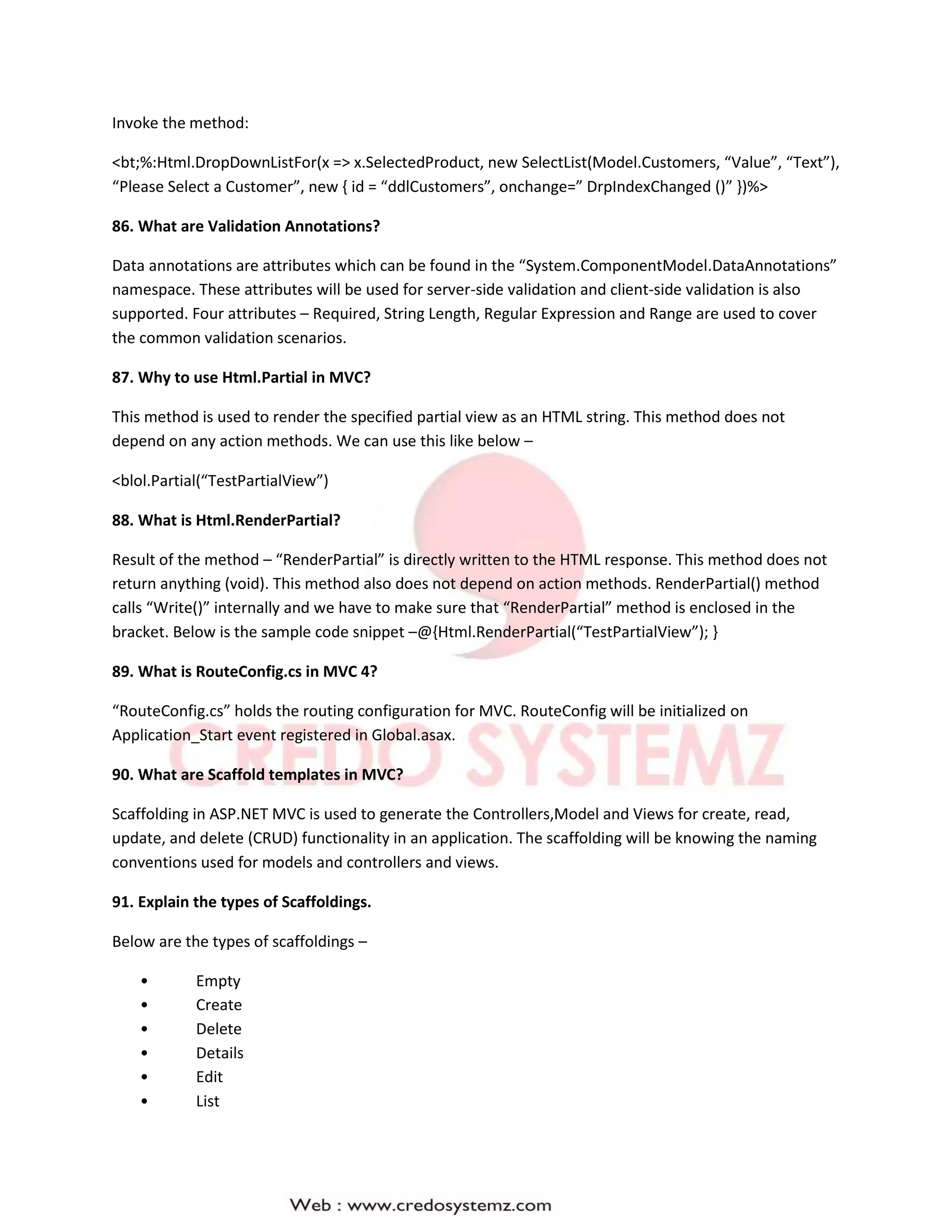 Invoke the method:
<bt;%:Html.DropDownListFor(x => x.SelectedProduct, new SelectList(Model.Customers, “Value”, “Text”),
“Please Select a Customer”, new { id = “ddlCustomers”, onchange=” DrpIndexChanged ()” })%>
86. What are Validation Annotations?
Data annotations are attributes which can be found in the “System.ComponentModel.DataAnnotations”
namespace. These attributes will be used for server-side validation and client-side validation is also
supported. Four attributes – Required, String Length, Regular Expression and Range are used to cover
the common validation scenarios.
87. Why to use Html.Partial in MVC?
This method is used to render the specified partial view as an HTML string. This method does not
depend on any action methods. We can use this like below –
<blol.Partial(“TestPartialView”)
88. What is Html.RenderPartial?
Result of the method – “RenderPartial” is directly written to the HTML response. This method does not
return anything (void). This method also does not depend on action methods. RenderPartial() method
calls “Write()” internally and we have to make sure that “RenderPartial” method is enclosed in the
bracket. Below is the sample code snippet –@{Html.RenderPartial(“TestPartialView”); }
89. What is RouteConfig.cs in MVC 4?
“RouteConfig.cs” holds the routing configuration for MVC. RouteConfig will be initialized on
Application_Start event registered in Global.asax.
90. What are Scaffold templates in MVC?
Scaffolding in ASP.NET MVC is used to generate the Controllers,Model and Views for create, read,
update, and delete (CRUD) functionality in an application. The scaffolding will be knowing the naming
conventions used for models and controllers and views.
91. Explain the types of Scaffoldings.
Below are the types of scaffoldings –
• Empty
• Create
• Delete
• Details
• Edit
• List
 