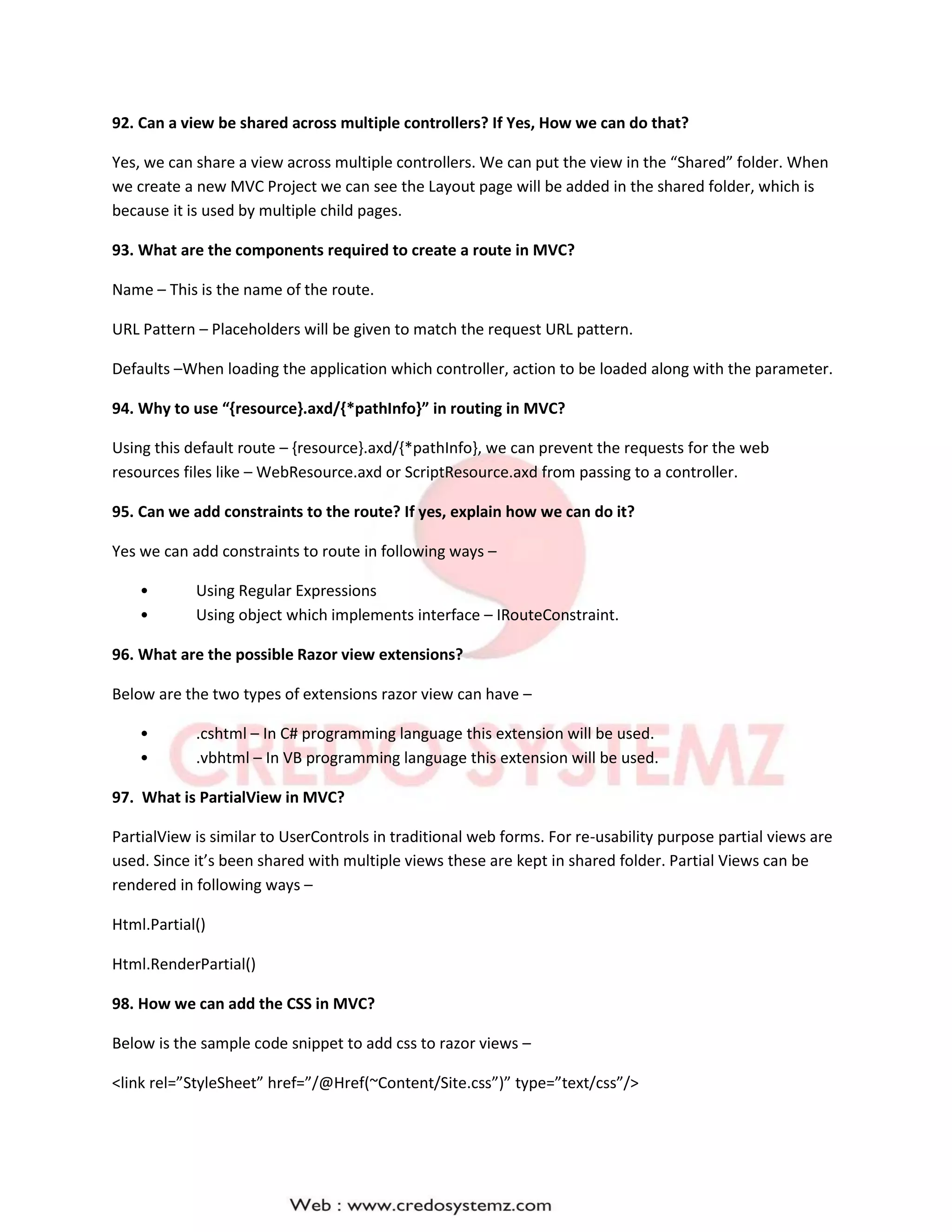 92. Can a view be shared across multiple controllers? If Yes, How we can do that?
Yes, we can share a view across multiple controllers. We can put the view in the “Shared” folder. When
we create a new MVC Project we can see the Layout page will be added in the shared folder, which is
because it is used by multiple child pages.
93. What are the components required to create a route in MVC?
Name – This is the name of the route.
URL Pattern – Placeholders will be given to match the request URL pattern.
Defaults –When loading the application which controller, action to be loaded along with the parameter.
94. Why to use “{resource}.axd/{*pathInfo}” in routing in MVC?
Using this default route – {resource}.axd/{*pathInfo}, we can prevent the requests for the web
resources files like – WebResource.axd or ScriptResource.axd from passing to a controller.
95. Can we add constraints to the route? If yes, explain how we can do it?
Yes we can add constraints to route in following ways –
• Using Regular Expressions
• Using object which implements interface – IRouteConstraint.
96. What are the possible Razor view extensions?
Below are the two types of extensions razor view can have –
• .cshtml – In C# programming language this extension will be used.
• .vbhtml – In VB programming language this extension will be used.
97. What is PartialView in MVC?
PartialView is similar to UserControls in traditional web forms. For re-usability purpose partial views are
used. Since it’s been shared with multiple views these are kept in shared folder. Partial Views can be
rendered in following ways –
Html.Partial()
Html.RenderPartial()
98. How we can add the CSS in MVC?
Below is the sample code snippet to add css to razor views –
<link rel=”StyleSheet” href=”/@Href(~Content/Site.css”)” type=”text/css”/>
 