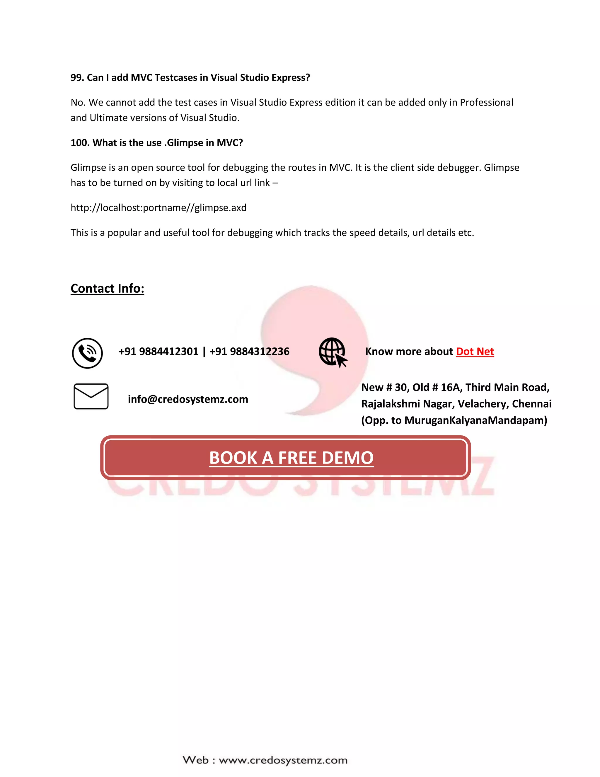 99. Can I add MVC Testcases in Visual Studio Express?
No. We cannot add the test cases in Visual Studio Express edition it can be added only in Professional
and Ultimate versions of Visual Studio.
100. What is the use .Glimpse in MVC?
Glimpse is an open source tool for debugging the routes in MVC. It is the client side debugger. Glimpse
has to be turned on by visiting to local url link –
http://localhost:portname//glimpse.axd
This is a popular and useful tool for debugging which tracks the speed details, url details etc.
Contact Info:
New # 30, Old # 16A, Third Main Road,
Rajalakshmi Nagar, Velachery, Chennai
(Opp. to MuruganKalyanaMandapam)
Know more about Dot Net
info@credosystemz.com
+91 9884412301 | +91 9884312236
BOOK A FREE DEMO
 