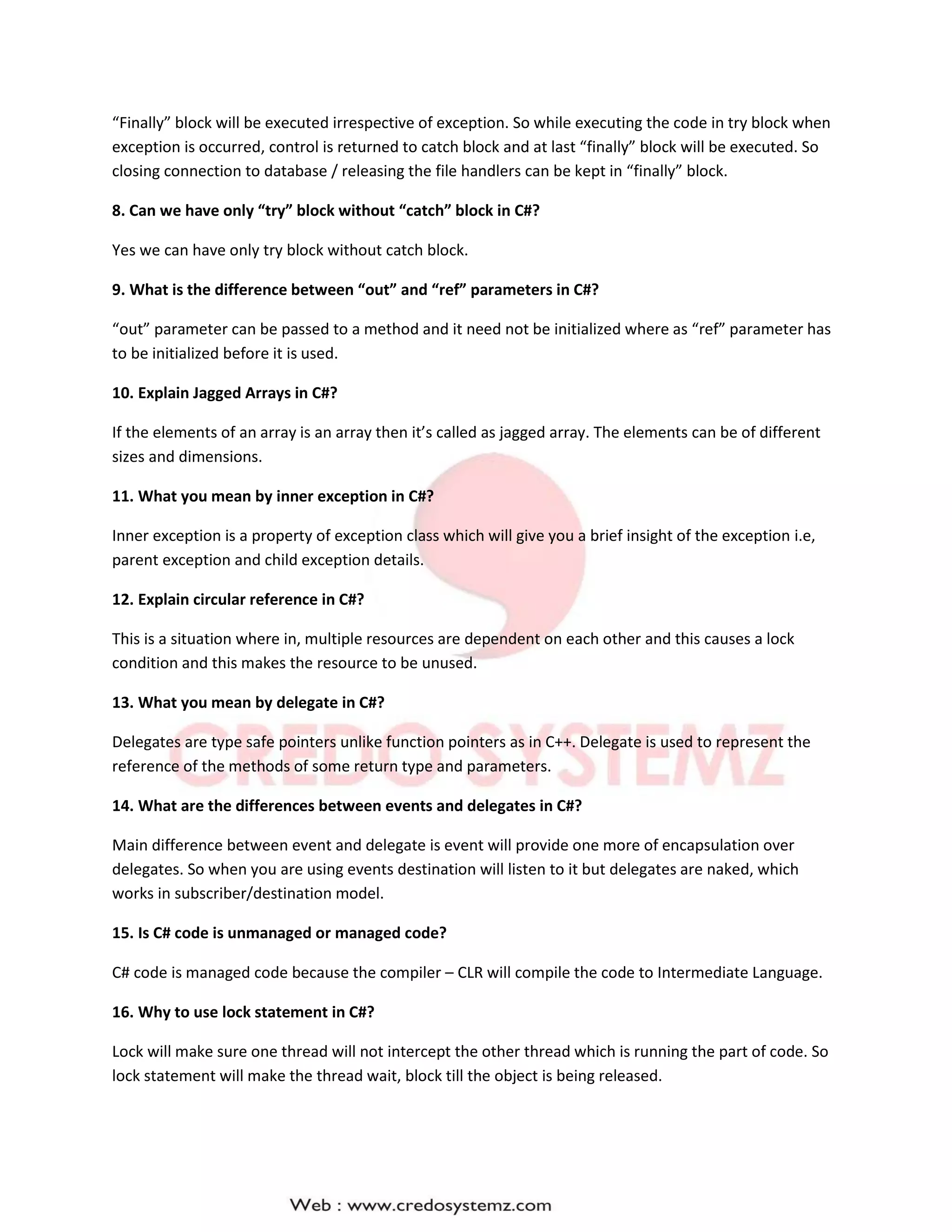 “Finally” block will be executed irrespective of exception. So while executing the code in try block when
exception is occurred, control is returned to catch block and at last “finally” block will be executed. So
closing connection to database / releasing the file handlers can be kept in “finally” block.
8. Can we have only “try” block without “catch” block in C#?
Yes we can have only try block without catch block.
9. What is the difference between “out” and “ref” parameters in C#?
“out” parameter can be passed to a method and it need not be initialized where as “ref” parameter has
to be initialized before it is used.
10. Explain Jagged Arrays in C#?
If the elements of an array is an array then it’s called as jagged array. The elements can be of different
sizes and dimensions.
11. What you mean by inner exception in C#?
Inner exception is a property of exception class which will give you a brief insight of the exception i.e,
parent exception and child exception details.
12. Explain circular reference in C#?
This is a situation where in, multiple resources are dependent on each other and this causes a lock
condition and this makes the resource to be unused.
13. What you mean by delegate in C#?
Delegates are type safe pointers unlike function pointers as in C++. Delegate is used to represent the
reference of the methods of some return type and parameters.
14. What are the differences between events and delegates in C#?
Main difference between event and delegate is event will provide one more of encapsulation over
delegates. So when you are using events destination will listen to it but delegates are naked, which
works in subscriber/destination model.
15. Is C# code is unmanaged or managed code?
C# code is managed code because the compiler – CLR will compile the code to Intermediate Language.
16. Why to use lock statement in C#?
Lock will make sure one thread will not intercept the other thread which is running the part of code. So
lock statement will make the thread wait, block till the object is being released.
 