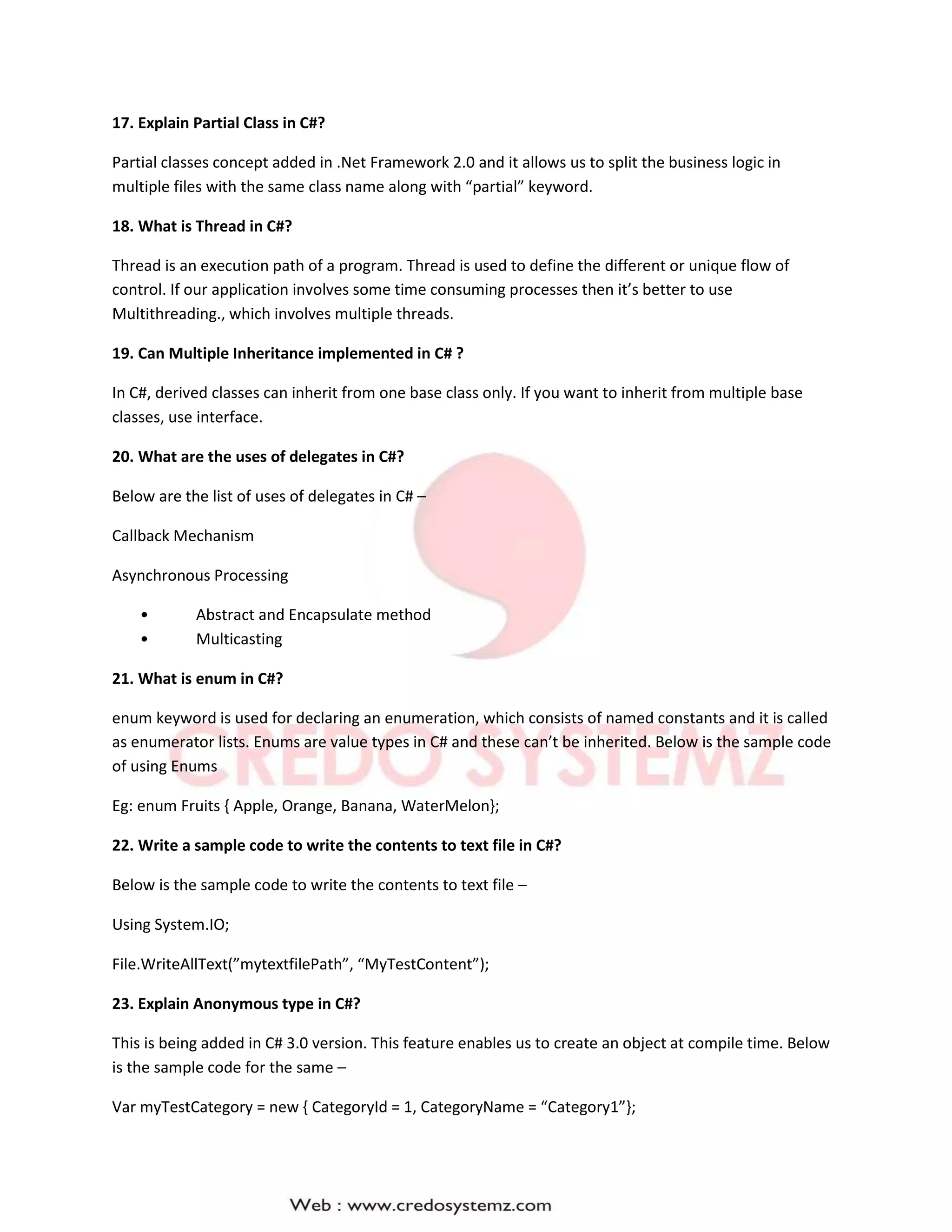 17. Explain Partial Class in C#?
Partial classes concept added in .Net Framework 2.0 and it allows us to split the business logic in
multiple files with the same class name along with “partial” keyword.
18. What is Thread in C#?
Thread is an execution path of a program. Thread is used to define the different or unique flow of
control. If our application involves some time consuming processes then it’s better to use
Multithreading., which involves multiple threads.
19. Can Multiple Inheritance implemented in C# ?
In C#, derived classes can inherit from one base class only. If you want to inherit from multiple base
classes, use interface.
20. What are the uses of delegates in C#?
Below are the list of uses of delegates in C# –
Callback Mechanism
Asynchronous Processing
• Abstract and Encapsulate method
• Multicasting
21. What is enum in C#?
enum keyword is used for declaring an enumeration, which consists of named constants and it is called
as enumerator lists. Enums are value types in C# and these can’t be inherited. Below is the sample code
of using Enums
Eg: enum Fruits { Apple, Orange, Banana, WaterMelon};
22. Write a sample code to write the contents to text file in C#?
Below is the sample code to write the contents to text file –
Using System.IO;
File.WriteAllText(”mytextfilePath”, “MyTestContent”);
23. Explain Anonymous type in C#?
This is being added in C# 3.0 version. This feature enables us to create an object at compile time. Below
is the sample code for the same –
Var myTestCategory = new { CategoryId = 1, CategoryName = “Category1”};
 