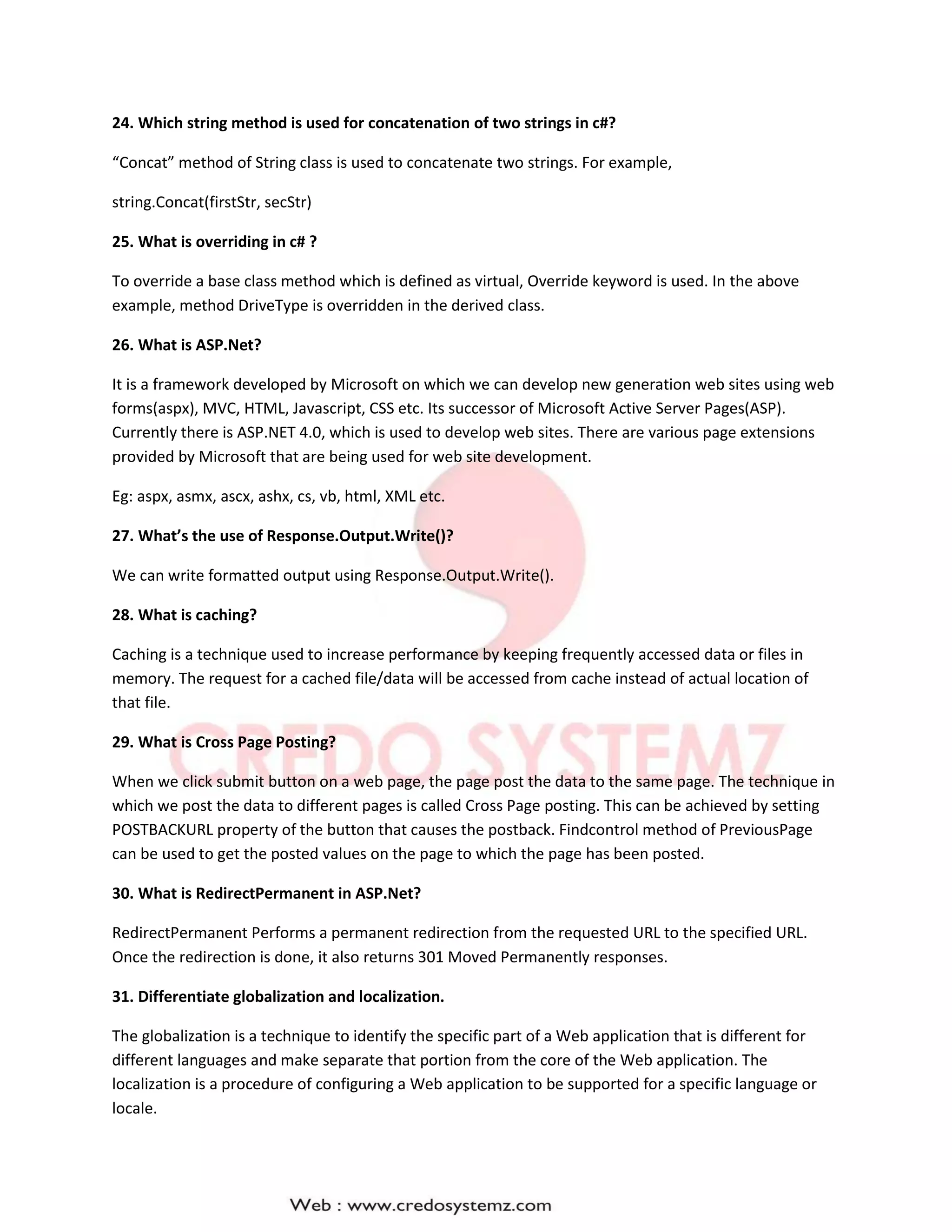24. Which string method is used for concatenation of two strings in c#?
“Concat” method of String class is used to concatenate two strings. For example,
string.Concat(firstStr, secStr)
25. What is overriding in c# ?
To override a base class method which is defined as virtual, Override keyword is used. In the above
example, method DriveType is overridden in the derived class.
26. What is ASP.Net?
It is a framework developed by Microsoft on which we can develop new generation web sites using web
forms(aspx), MVC, HTML, Javascript, CSS etc. Its successor of Microsoft Active Server Pages(ASP).
Currently there is ASP.NET 4.0, which is used to develop web sites. There are various page extensions
provided by Microsoft that are being used for web site development.
Eg: aspx, asmx, ascx, ashx, cs, vb, html, XML etc.
27. What’s the use of Response.Output.Write()?
We can write formatted output using Response.Output.Write().
28. What is caching?
Caching is a technique used to increase performance by keeping frequently accessed data or files in
memory. The request for a cached file/data will be accessed from cache instead of actual location of
that file.
29. What is Cross Page Posting?
When we click submit button on a web page, the page post the data to the same page. The technique in
which we post the data to different pages is called Cross Page posting. This can be achieved by setting
POSTBACKURL property of the button that causes the postback. Findcontrol method of PreviousPage
can be used to get the posted values on the page to which the page has been posted.
30. What is RedirectPermanent in ASP.Net?
RedirectPermanent Performs a permanent redirection from the requested URL to the specified URL.
Once the redirection is done, it also returns 301 Moved Permanently responses.
31. Differentiate globalization and localization.
The globalization is a technique to identify the specific part of a Web application that is different for
different languages and make separate that portion from the core of the Web application. The
localization is a procedure of configuring a Web application to be supported for a specific language or
locale.
 
