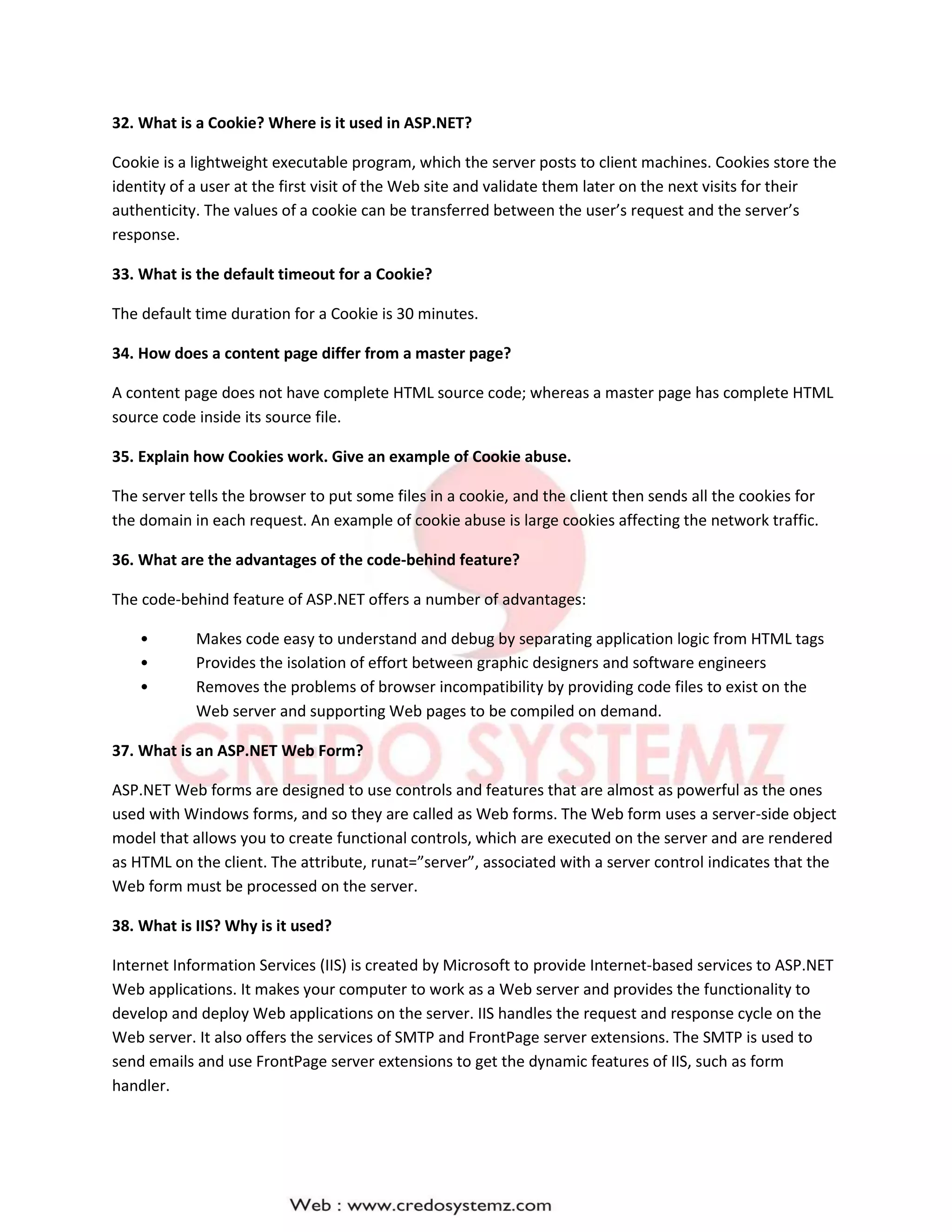 32. What is a Cookie? Where is it used in ASP.NET?
Cookie is a lightweight executable program, which the server posts to client machines. Cookies store the
identity of a user at the first visit of the Web site and validate them later on the next visits for their
authenticity. The values of a cookie can be transferred between the user’s request and the server’s
response.
33. What is the default timeout for a Cookie?
The default time duration for a Cookie is 30 minutes.
34. How does a content page differ from a master page?
A content page does not have complete HTML source code; whereas a master page has complete HTML
source code inside its source file.
35. Explain how Cookies work. Give an example of Cookie abuse.
The server tells the browser to put some files in a cookie, and the client then sends all the cookies for
the domain in each request. An example of cookie abuse is large cookies affecting the network traffic.
36. What are the advantages of the code-behind feature?
The code-behind feature of ASP.NET offers a number of advantages:
• Makes code easy to understand and debug by separating application logic from HTML tags
• Provides the isolation of effort between graphic designers and software engineers
• Removes the problems of browser incompatibility by providing code files to exist on the
Web server and supporting Web pages to be compiled on demand.
37. What is an ASP.NET Web Form?
ASP.NET Web forms are designed to use controls and features that are almost as powerful as the ones
used with Windows forms, and so they are called as Web forms. The Web form uses a server-side object
model that allows you to create functional controls, which are executed on the server and are rendered
as HTML on the client. The attribute, runat=”server”, associated with a server control indicates that the
Web form must be processed on the server.
38. What is IIS? Why is it used?
Internet Information Services (IIS) is created by Microsoft to provide Internet-based services to ASP.NET
Web applications. It makes your computer to work as a Web server and provides the functionality to
develop and deploy Web applications on the server. IIS handles the request and response cycle on the
Web server. It also offers the services of SMTP and FrontPage server extensions. The SMTP is used to
send emails and use FrontPage server extensions to get the dynamic features of IIS, such as form
handler.
 