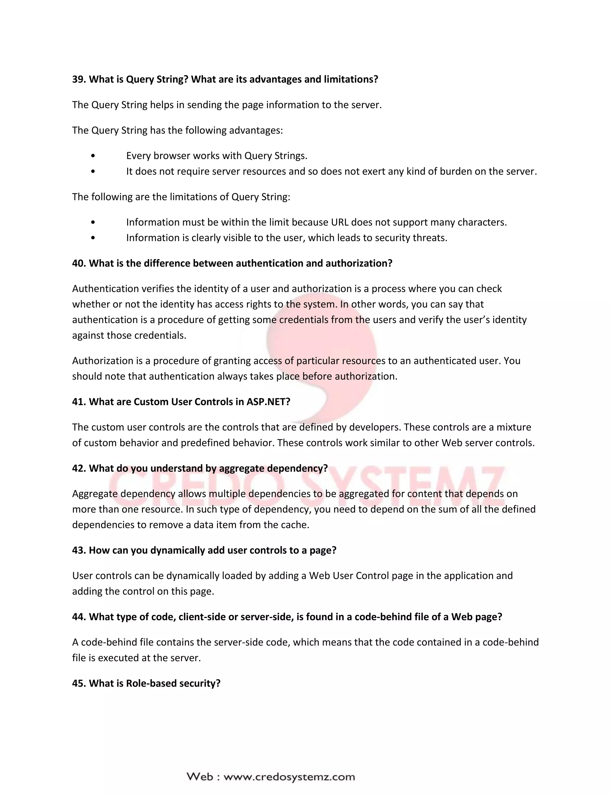 39. What is Query String? What are its advantages and limitations?
The Query String helps in sending the page information to the server.
The Query String has the following advantages:
• Every browser works with Query Strings.
• It does not require server resources and so does not exert any kind of burden on the server.
The following are the limitations of Query String:
• Information must be within the limit because URL does not support many characters.
• Information is clearly visible to the user, which leads to security threats.
40. What is the difference between authentication and authorization?
Authentication verifies the identity of a user and authorization is a process where you can check
whether or not the identity has access rights to the system. In other words, you can say that
authentication is a procedure of getting some credentials from the users and verify the user’s identity
against those credentials.
Authorization is a procedure of granting access of particular resources to an authenticated user. You
should note that authentication always takes place before authorization.
41. What are Custom User Controls in ASP.NET?
The custom user controls are the controls that are defined by developers. These controls are a mixture
of custom behavior and predefined behavior. These controls work similar to other Web server controls.
42. What do you understand by aggregate dependency?
Aggregate dependency allows multiple dependencies to be aggregated for content that depends on
more than one resource. In such type of dependency, you need to depend on the sum of all the defined
dependencies to remove a data item from the cache.
43. How can you dynamically add user controls to a page?
User controls can be dynamically loaded by adding a Web User Control page in the application and
adding the control on this page.
44. What type of code, client-side or server-side, is found in a code-behind file of a Web page?
A code-behind file contains the server-side code, which means that the code contained in a code-behind
file is executed at the server.
45. What is Role-based security?
 