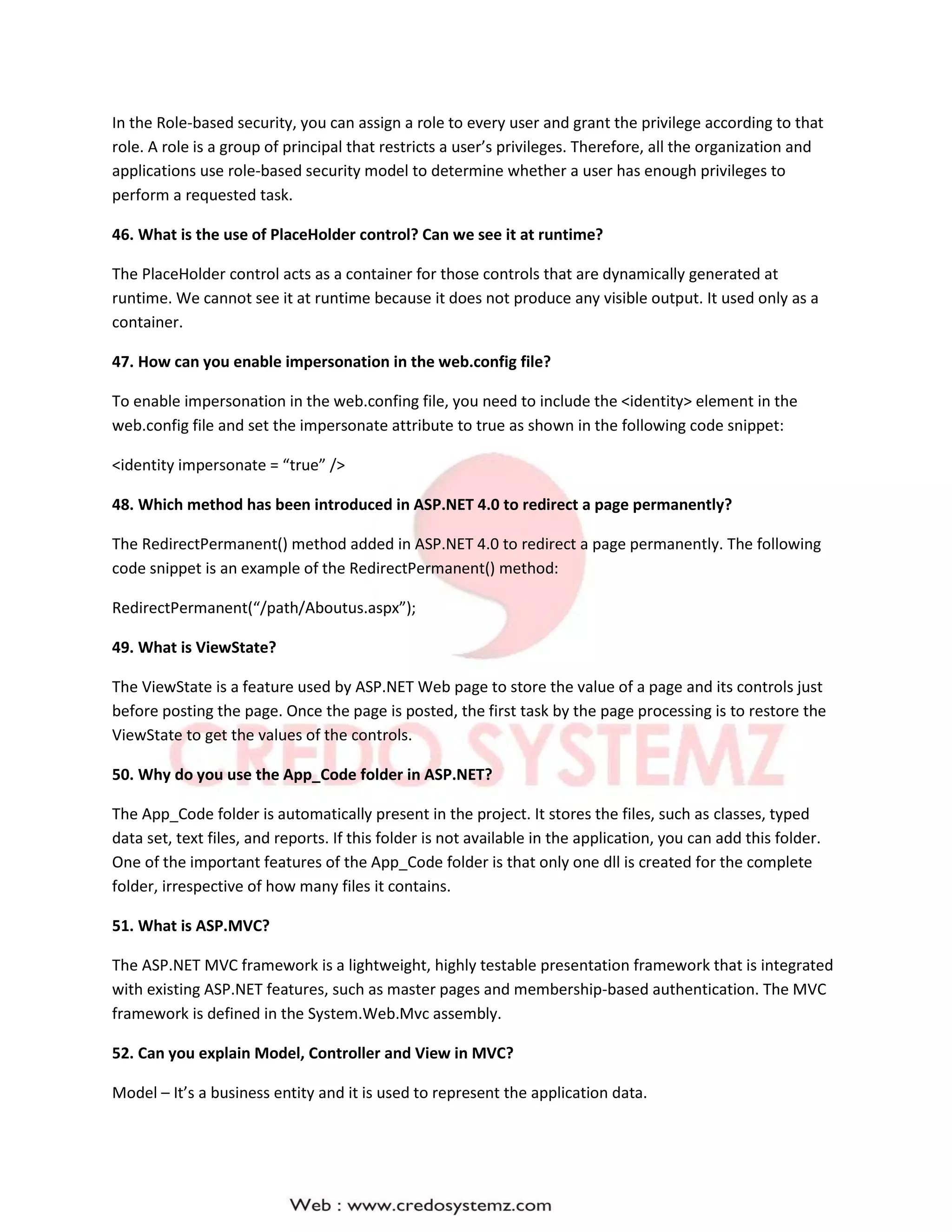 In the Role-based security, you can assign a role to every user and grant the privilege according to that
role. A role is a group of principal that restricts a user’s privileges. Therefore, all the organization and
applications use role-based security model to determine whether a user has enough privileges to
perform a requested task.
46. What is the use of PlaceHolder control? Can we see it at runtime?
The PlaceHolder control acts as a container for those controls that are dynamically generated at
runtime. We cannot see it at runtime because it does not produce any visible output. It used only as a
container.
47. How can you enable impersonation in the web.config file?
To enable impersonation in the web.confing file, you need to include the <identity> element in the
web.config file and set the impersonate attribute to true as shown in the following code snippet:
<identity impersonate = “true” />
48. Which method has been introduced in ASP.NET 4.0 to redirect a page permanently?
The RedirectPermanent() method added in ASP.NET 4.0 to redirect a page permanently. The following
code snippet is an example of the RedirectPermanent() method:
RedirectPermanent(“/path/Aboutus.aspx”);
49. What is ViewState?
The ViewState is a feature used by ASP.NET Web page to store the value of a page and its controls just
before posting the page. Once the page is posted, the first task by the page processing is to restore the
ViewState to get the values of the controls.
50. Why do you use the App_Code folder in ASP.NET?
The App_Code folder is automatically present in the project. It stores the files, such as classes, typed
data set, text files, and reports. If this folder is not available in the application, you can add this folder.
One of the important features of the App_Code folder is that only one dll is created for the complete
folder, irrespective of how many files it contains.
51. What is ASP.MVC?
The ASP.NET MVC framework is a lightweight, highly testable presentation framework that is integrated
with existing ASP.NET features, such as master pages and membership-based authentication. The MVC
framework is defined in the System.Web.Mvc assembly.
52. Can you explain Model, Controller and View in MVC?
Model – It’s a business entity and it is used to represent the application data.
 