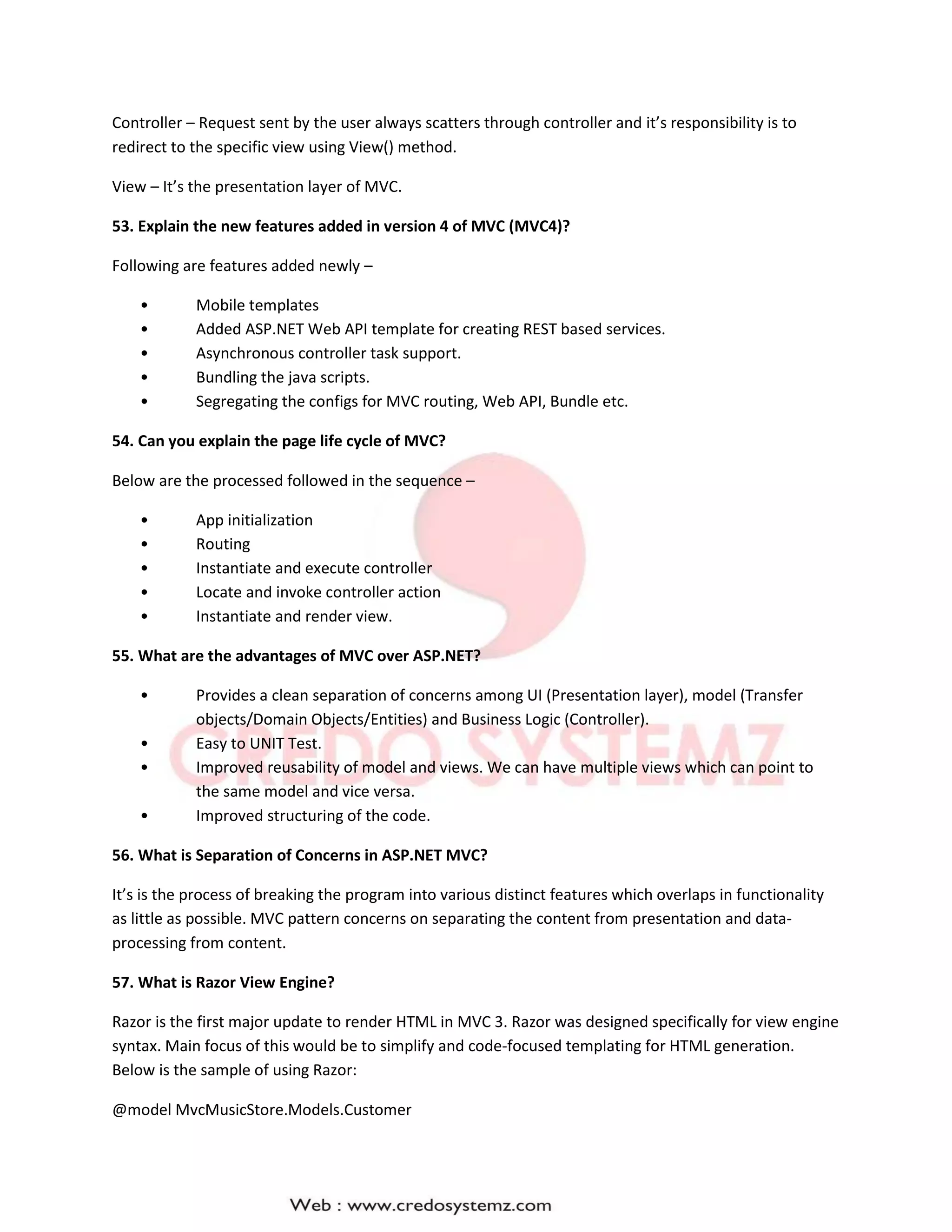 Controller – Request sent by the user always scatters through controller and it’s responsibility is to
redirect to the specific view using View() method.
View – It’s the presentation layer of MVC.
53. Explain the new features added in version 4 of MVC (MVC4)?
Following are features added newly –
• Mobile templates
• Added ASP.NET Web API template for creating REST based services.
• Asynchronous controller task support.
• Bundling the java scripts.
• Segregating the configs for MVC routing, Web API, Bundle etc.
54. Can you explain the page life cycle of MVC?
Below are the processed followed in the sequence –
• App initialization
• Routing
• Instantiate and execute controller
• Locate and invoke controller action
• Instantiate and render view.
55. What are the advantages of MVC over ASP.NET?
• Provides a clean separation of concerns among UI (Presentation layer), model (Transfer
objects/Domain Objects/Entities) and Business Logic (Controller).
• Easy to UNIT Test.
• Improved reusability of model and views. We can have multiple views which can point to
the same model and vice versa.
• Improved structuring of the code.
56. What is Separation of Concerns in ASP.NET MVC?
It’s is the process of breaking the program into various distinct features which overlaps in functionality
as little as possible. MVC pattern concerns on separating the content from presentation and data-
processing from content.
57. What is Razor View Engine?
Razor is the first major update to render HTML in MVC 3. Razor was designed specifically for view engine
syntax. Main focus of this would be to simplify and code-focused templating for HTML generation.
Below is the sample of using Razor:
@model MvcMusicStore.Models.Customer
 