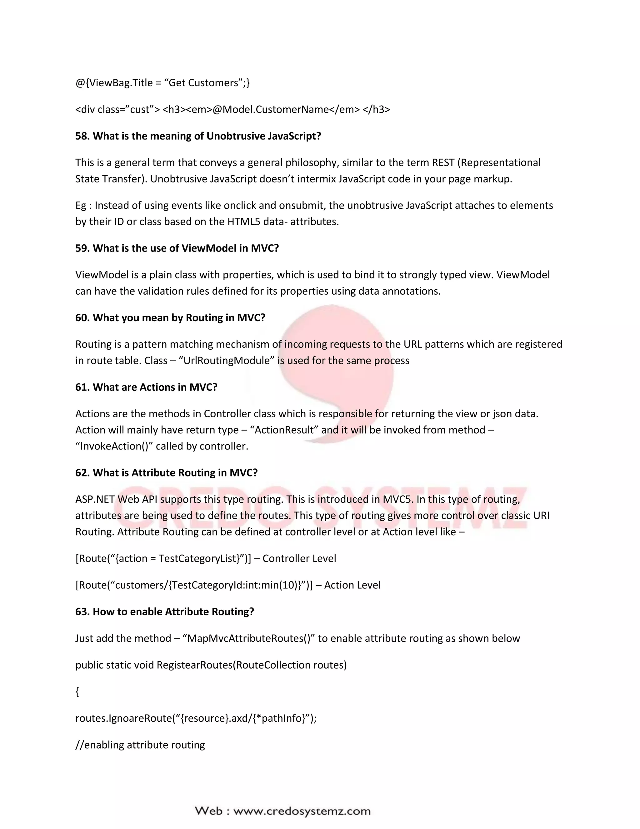 @{ViewBag.Title = “Get Customers”;}
<div class=”cust”> <h3><em>@Model.CustomerName</em> </h3>
58. What is the meaning of Unobtrusive JavaScript?
This is a general term that conveys a general philosophy, similar to the term REST (Representational
State Transfer). Unobtrusive JavaScript doesn’t intermix JavaScript code in your page markup.
Eg : Instead of using events like onclick and onsubmit, the unobtrusive JavaScript attaches to elements
by their ID or class based on the HTML5 data- attributes.
59. What is the use of ViewModel in MVC?
ViewModel is a plain class with properties, which is used to bind it to strongly typed view. ViewModel
can have the validation rules defined for its properties using data annotations.
60. What you mean by Routing in MVC?
Routing is a pattern matching mechanism of incoming requests to the URL patterns which are registered
in route table. Class – “UrlRoutingModule” is used for the same process
61. What are Actions in MVC?
Actions are the methods in Controller class which is responsible for returning the view or json data.
Action will mainly have return type – “ActionResult” and it will be invoked from method –
“InvokeAction()” called by controller.
62. What is Attribute Routing in MVC?
ASP.NET Web API supports this type routing. This is introduced in MVC5. In this type of routing,
attributes are being used to define the routes. This type of routing gives more control over classic URI
Routing. Attribute Routing can be defined at controller level or at Action level like –
[Route(“{action = TestCategoryList}”)] – Controller Level
[Route(“customers/{TestCategoryId:int:min(10)}”)] – Action Level
63. How to enable Attribute Routing?
Just add the method – “MapMvcAttributeRoutes()” to enable attribute routing as shown below
public static void RegistearRoutes(RouteCollection routes)
{
routes.IgnoareRoute(“{resource}.axd/{*pathInfo}”);
//enabling attribute routing
 