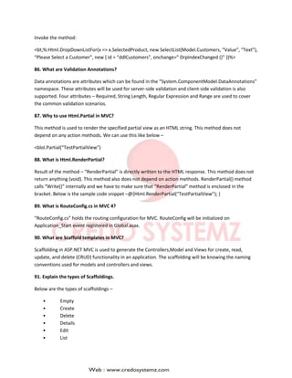 Invoke the method:
<bt;%:Html.DropDownListFor(x => x.SelectedProduct, new SelectList(Model.Customers, “Value”, “Text”),
“Please Select a Customer”, new { id = “ddlCustomers”, onchange=” DrpIndexChanged ()” })%>
86. What are Validation Annotations?
Data annotations are attributes which can be found in the “System.ComponentModel.DataAnnotations”
namespace. These attributes will be used for server-side validation and client-side validation is also
supported. Four attributes – Required, String Length, Regular Expression and Range are used to cover
the common validation scenarios.
87. Why to use Html.Partial in MVC?
This method is used to render the specified partial view as an HTML string. This method does not
depend on any action methods. We can use this like below –
<blol.Partial(“TestPartialView”)
88. What is Html.RenderPartial?
Result of the method – “RenderPartial” is directly written to the HTML response. This method does not
return anything (void). This method also does not depend on action methods. RenderPartial() method
calls “Write()” internally and we have to make sure that “RenderPartial” method is enclosed in the
bracket. Below is the sample code snippet –@{Html.RenderPartial(“TestPartialView”); }
89. What is RouteConfig.cs in MVC 4?
“RouteConfig.cs” holds the routing configuration for MVC. RouteConfig will be initialized on
Application_Start event registered in Global.asax.
90. What are Scaffold templates in MVC?
Scaffolding in ASP.NET MVC is used to generate the Controllers,Model and Views for create, read,
update, and delete (CRUD) functionality in an application. The scaffolding will be knowing the naming
conventions used for models and controllers and views.
91. Explain the types of Scaffoldings.
Below are the types of scaffoldings –
• Empty
• Create
• Delete
• Details
• Edit
• List
 