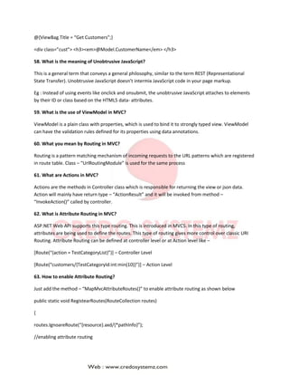 @{ViewBag.Title = “Get Customers”;}
<div class=”cust”> <h3><em>@Model.CustomerName</em> </h3>
58. What is the meaning of Unobtrusive JavaScript?
This is a general term that conveys a general philosophy, similar to the term REST (Representational
State Transfer). Unobtrusive JavaScript doesn’t intermix JavaScript code in your page markup.
Eg : Instead of using events like onclick and onsubmit, the unobtrusive JavaScript attaches to elements
by their ID or class based on the HTML5 data- attributes.
59. What is the use of ViewModel in MVC?
ViewModel is a plain class with properties, which is used to bind it to strongly typed view. ViewModel
can have the validation rules defined for its properties using data annotations.
60. What you mean by Routing in MVC?
Routing is a pattern matching mechanism of incoming requests to the URL patterns which are registered
in route table. Class – “UrlRoutingModule” is used for the same process
61. What are Actions in MVC?
Actions are the methods in Controller class which is responsible for returning the view or json data.
Action will mainly have return type – “ActionResult” and it will be invoked from method –
“InvokeAction()” called by controller.
62. What is Attribute Routing in MVC?
ASP.NET Web API supports this type routing. This is introduced in MVC5. In this type of routing,
attributes are being used to define the routes. This type of routing gives more control over classic URI
Routing. Attribute Routing can be defined at controller level or at Action level like –
[Route(“{action = TestCategoryList}”)] – Controller Level
[Route(“customers/{TestCategoryId:int:min(10)}”)] – Action Level
63. How to enable Attribute Routing?
Just add the method – “MapMvcAttributeRoutes()” to enable attribute routing as shown below
public static void RegistearRoutes(RouteCollection routes)
{
routes.IgnoareRoute(“{resource}.axd/{*pathInfo}”);
//enabling attribute routing
 