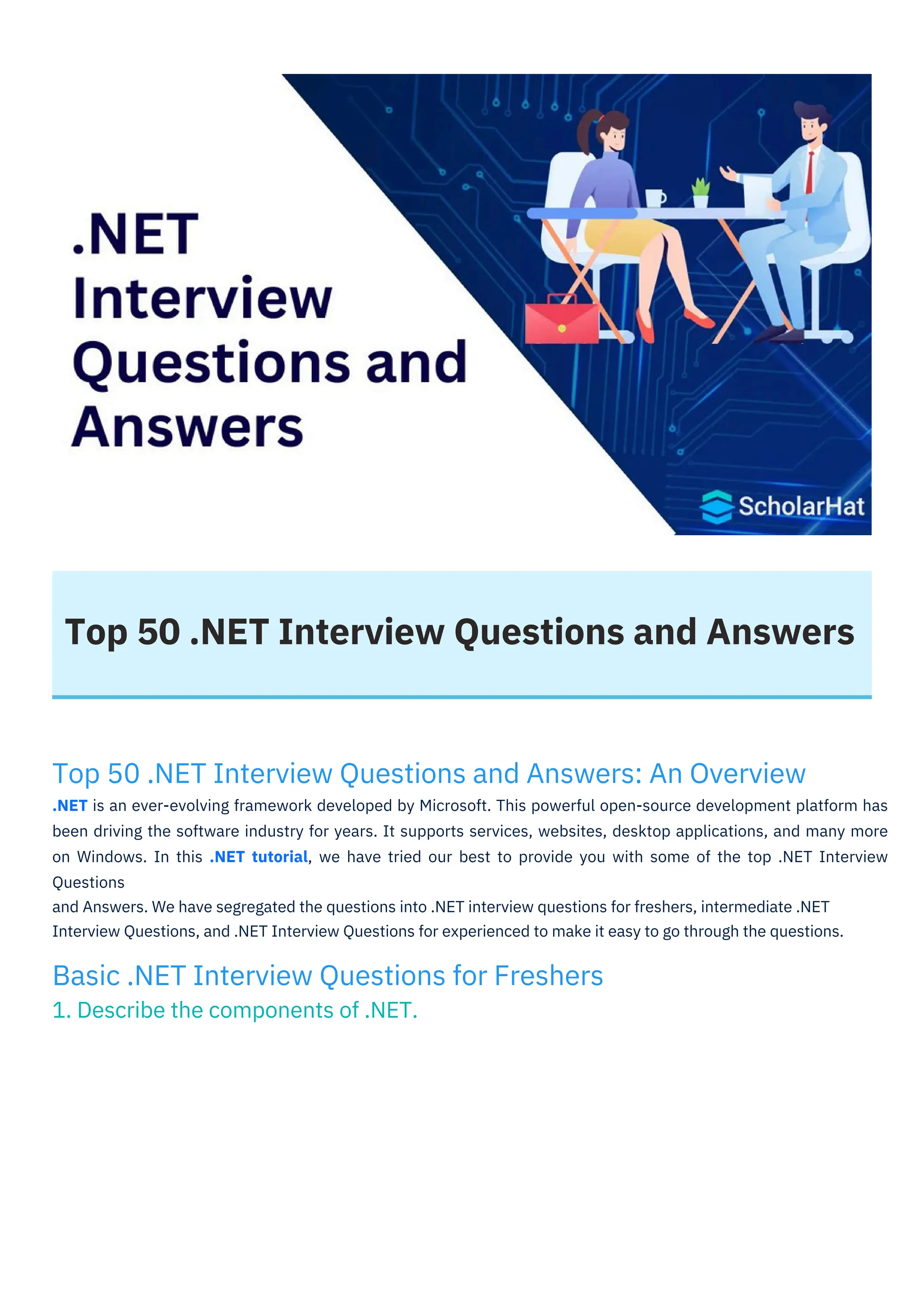 Top 50 .NET Interview Questions and Answers
Basic .NET Interview Questions for Freshers
1. Describe the components of .NET.
Top 50 .NET Interview Questions and Answers: An Overview
.NET is an ever-evolving framework developed by Microsoft. This powerful open-source development platform has
been driving the software industry for years. It supports services, websites, desktop applications, and many more
on Windows. In this .NET tutorial, we have tried our best to provide you with some of the top .NET Interview
Questions
and Answers. We have segregated the questions into .NET interview questions for freshers, intermediate .NET
Interview Questions, and .NET Interview Questions for experienced to make it easy to go through the questions.
 