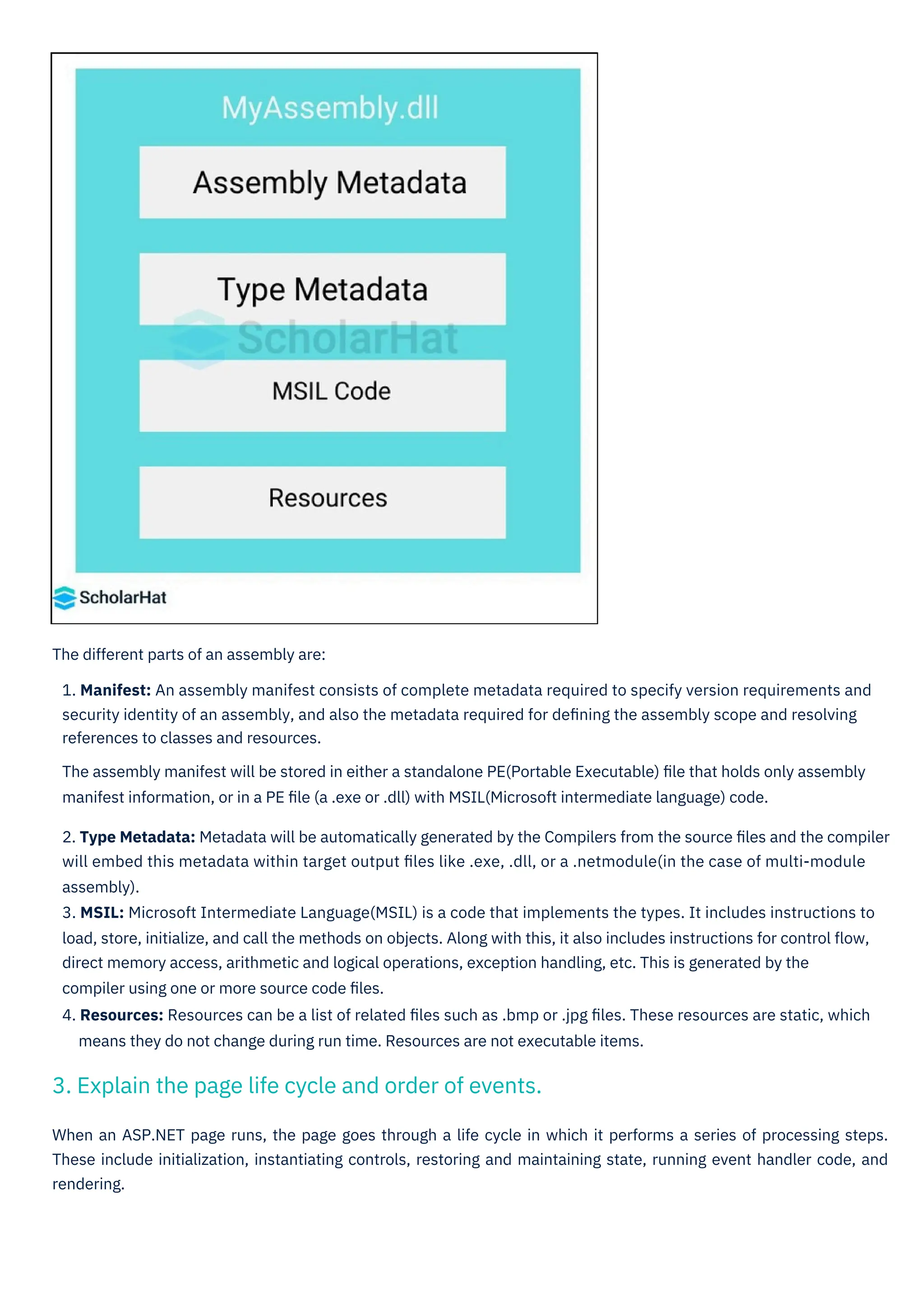 When an ASP.NET page runs, the page goes through a life cycle in which it performs a series of processing steps.
These include initialization, instantiating controls, restoring and maintaining state, running event handler code, and
rendering.
The different parts of an assembly are:
1. Manifest: An assembly manifest consists of complete metadata required to specify version requirements and
security identity of an assembly, and also the metadata required for deﬁning the assembly scope and resolving
references to classes and resources.
The assembly manifest will be stored in either a standalone PE(Portable Executable) ﬁle that holds only assembly
manifest information, or in a PE ﬁle (a .exe or .dll) with MSIL(Microsoft intermediate language) code.
2. Type Metadata: Metadata will be automatically generated by the Compilers from the source ﬁles and the compiler
will embed this metadata within target output ﬁles like .exe, .dll, or a .netmodule(in the case of multi-module
assembly).
3. MSIL: Microsoft Intermediate Language(MSIL) is a code that implements the types. It includes instructions to
load, store, initialize, and call the methods on objects. Along with this, it also includes instructions for control ﬂow,
direct memory access, arithmetic and logical operations, exception handling, etc. This is generated by the
compiler using one or more source code ﬁles.
4. Resources: Resources can be a list of related ﬁles such as .bmp or .jpg ﬁles. These resources are static, which
means they do not change during run time. Resources are not executable items.
3. Explain the page life cycle and order of events.
 