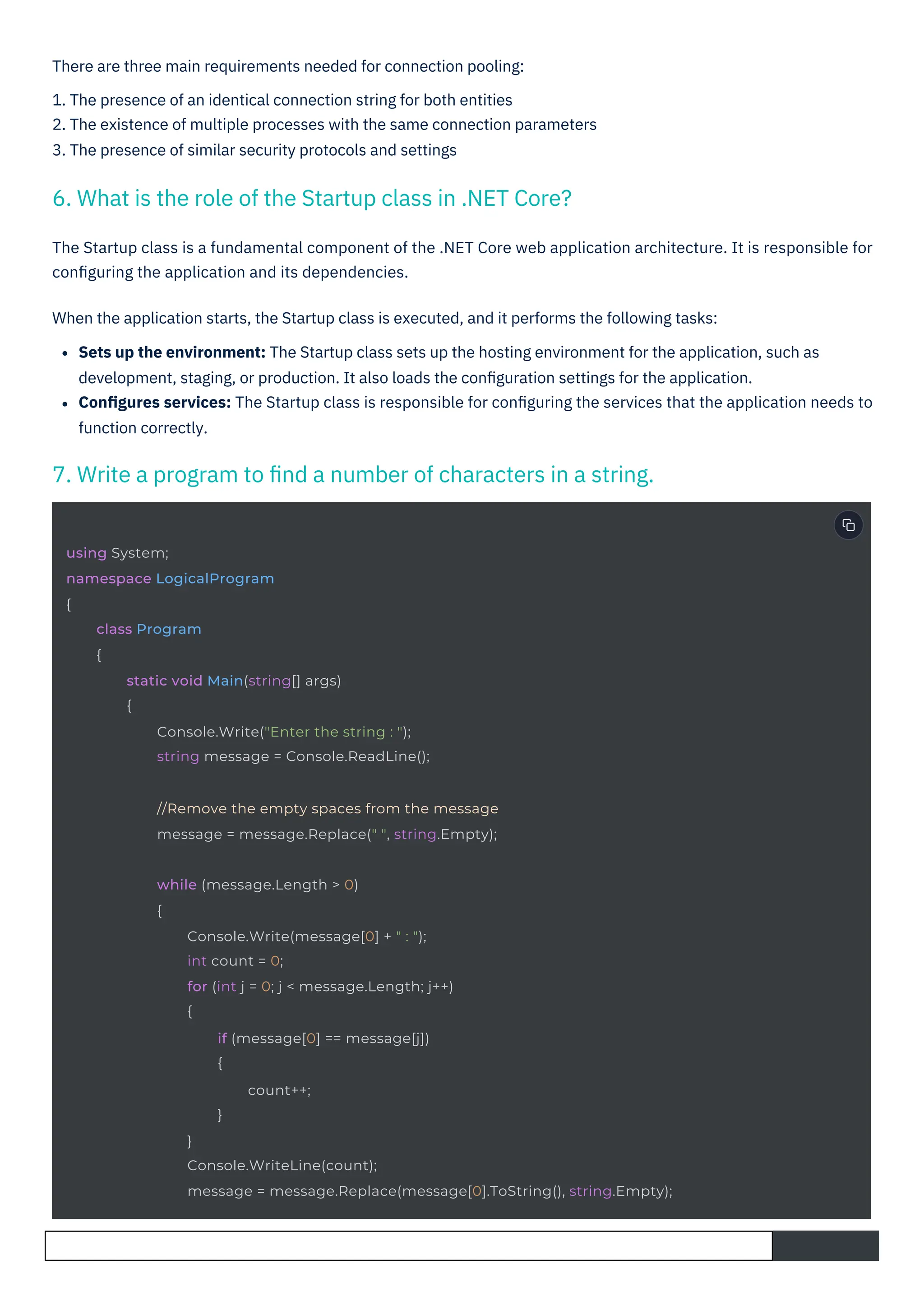 There are three main requirements needed for connection pooling:
1. The presence of an identical connection string for both entities
2. The existence of multiple processes with the same connection parameters
3. The presence of similar security protocols and settings
The Startup class is a fundamental component of the .NET Core web application architecture. It is responsible for
conﬁguring the application and its dependencies.
When the application starts, the Startup class is executed, and it performs the following tasks:
Sets up the environment: The Startup class sets up the hosting environment for the application, such as
development, staging, or production. It also loads the conﬁguration settings for the application.
Conﬁgures services: The Startup class is responsible for conﬁguring the services that the application needs to
function correctly.
6. What is the role of the Startup class in .NET Core?
7. Write a program to ﬁnd a number of characters in a string.
using System;
namespace LogicalProgram
{
class Program
{
static void Main(string[] args)
{
Console.Write("Enter the string : ");
string message = Console.ReadLine();
//Remove the empty spaces from the message
message = message.Replace(" ", string.Empty);
while (message.Length > 0)
{
Console.Write(message[0] + " : ");
int count = 0;
for (int j = 0; j < message.Length; j++)
{
if (message[0] == message[j])
{
count++;
}
}
Console.WriteLine(count);
message = message.Replace(message[0].ToString(), string.Empty);
 