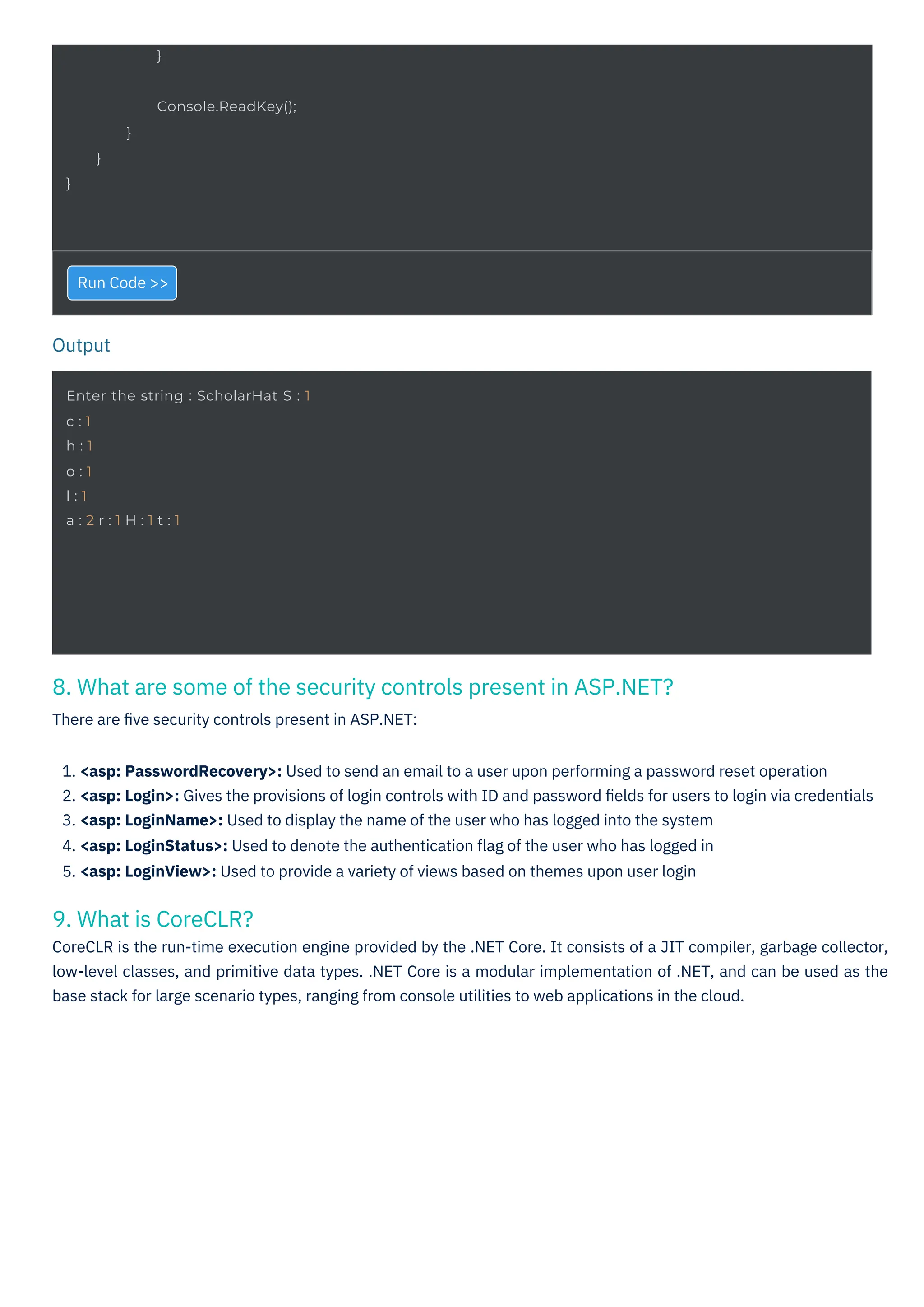 Output
}
Enter the string : ScholarHat S : 1
c : 1
h : 1
o : 1
l : 1
a : 2 r : 1 H : 1 t : 1
}
Console.ReadKey();
}
}
9. What is CoreCLR?
CoreCLR is the run-time execution engine provided by the .NET Core. It consists of a JIT compiler, garbage collector,
low-level classes, and primitive data types. .NET Core is a modular implementation of .NET, and can be used as the
base stack for large scenario types, ranging from console utilities to web applications in the cloud.
8. What are some of the security controls present in ASP.NET?
There are ﬁve security controls present in ASP.NET:
Run Code >>
1. <asp: PasswordRecovery>: Used to send an email to a user upon performing a password reset operation
2. <asp: Login>: Gives the provisions of login controls with ID and password ﬁelds for users to login via credentials
3. <asp: LoginName>: Used to display the name of the user who has logged into the system
4. <asp: LoginStatus>: Used to denote the authentication ﬂag of the user who has logged in
5. <asp: LoginView>: Used to provide a variety of views based on themes upon user login
 
