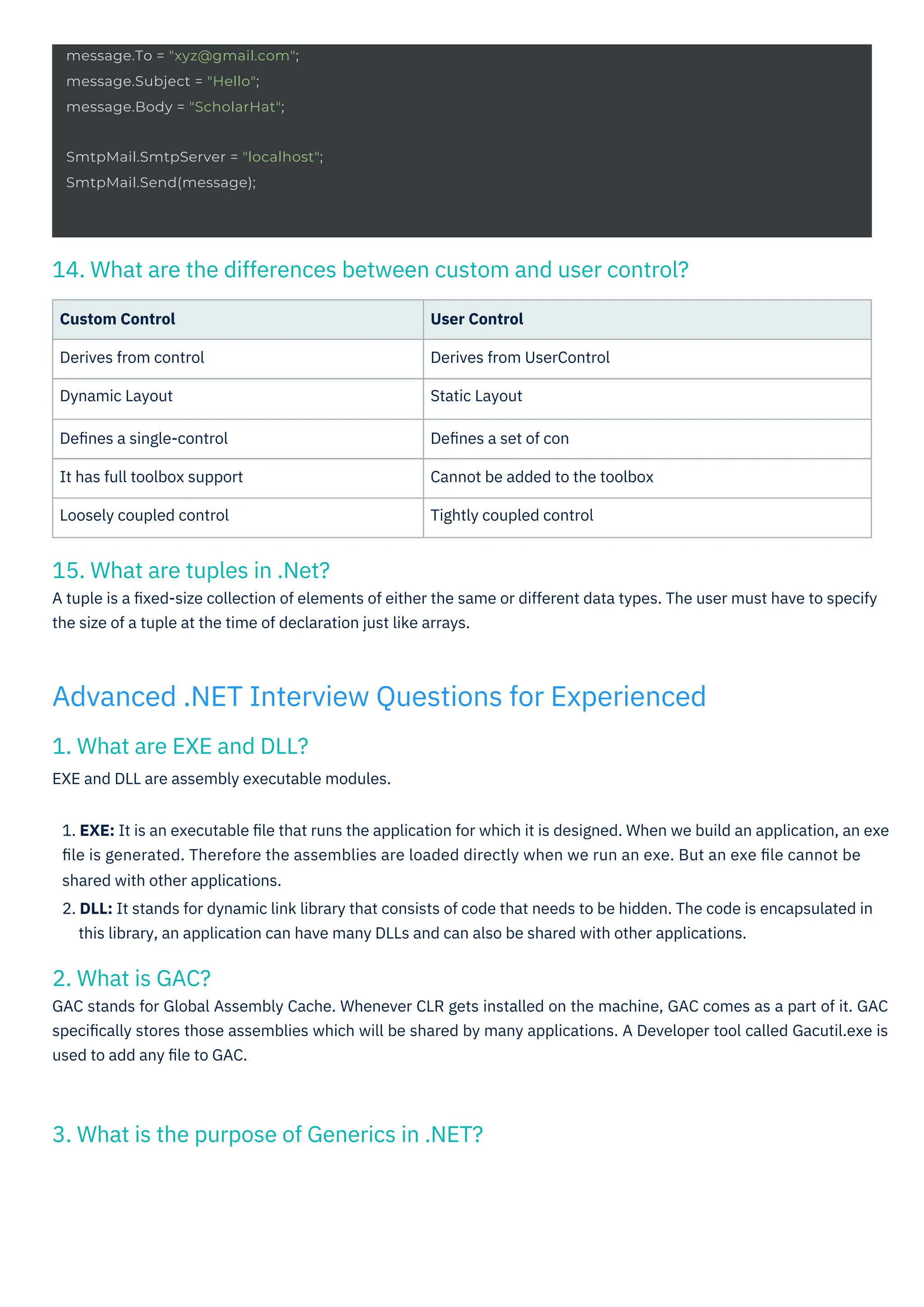 2. What is GAC?
GAC stands for Global Assembly Cache. Whenever CLR gets installed on the machine, GAC comes as a part of it. GAC
speciﬁcally stores those assemblies which will be shared by many applications. A Developer tool called Gacutil.exe is
used to add any ﬁle to GAC.
1. What are EXE and DLL?
EXE and DLL are assembly executable modules.
15. What are tuples in .Net?
A tuple is a ﬁxed-size collection of elements of either the same or different data types. The user must have to specify
the size of a tuple at the time of declaration just like arrays.
3. What is the purpose of Generics in .NET?
14. What are the differences between custom and user control?
Custom Control
Derives from control
Dynamic Layout
Deﬁnes a single-control
It has full toolbox support
Loosely coupled control
User Control
Derives from UserControl
Static Layout
Deﬁnes a set of con
Cannot be added to the toolbox
Tightly coupled control
1. EXE: It is an executable ﬁle that runs the application for which it is designed. When we build an application, an exe
ﬁle is generated. Therefore the assemblies are loaded directly when we run an exe. But an exe ﬁle cannot be
shared with other applications.
2. DLL: It stands for dynamic link library that consists of code that needs to be hidden. The code is encapsulated in
this library, an application can have many DLLs and can also be shared with other applications.
Advanced .NET Interview Questions for Experienced
message.To = "xyz@gmail.com";
message.Subject = "Hello";
message.Body = "ScholarHat";
SmtpMail.SmtpServer = "localhost";
SmtpMail.Send(message);
 