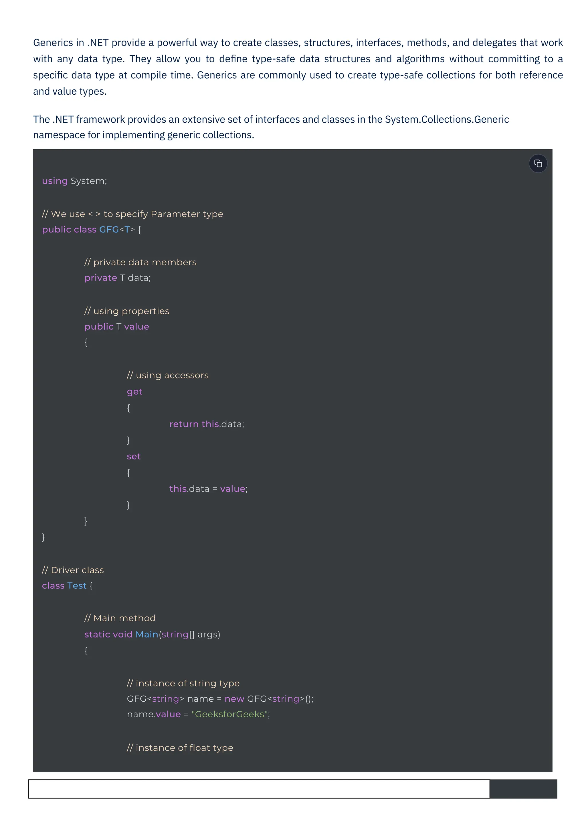 Generics in .NET provide a powerful way to create classes, structures, interfaces, methods, and delegates that work
with any data type. They allow you to deﬁne type-safe data structures and algorithms without committing to a
speciﬁc data type at compile time. Generics are commonly used to create type-safe collections for both reference
and value types.
The .NET framework provides an extensive set of interfaces and classes in the System.Collections.Generic
namespace for implementing generic collections.
}
}
using System;
// Driver class
class Test {
}
}
set
{
// using properties
public T value
{
// private data members
private T data;
// We use < > to specify Parameter type
public class GFG<T> {
// Main method
static void Main(string[] args)
{
// instance of float type
// using accessors
get
{
return this.data;
this.data = value;
// instance of string type
GFG<string> name = new GFG<string>();
name.value = "GeeksforGeeks";
 