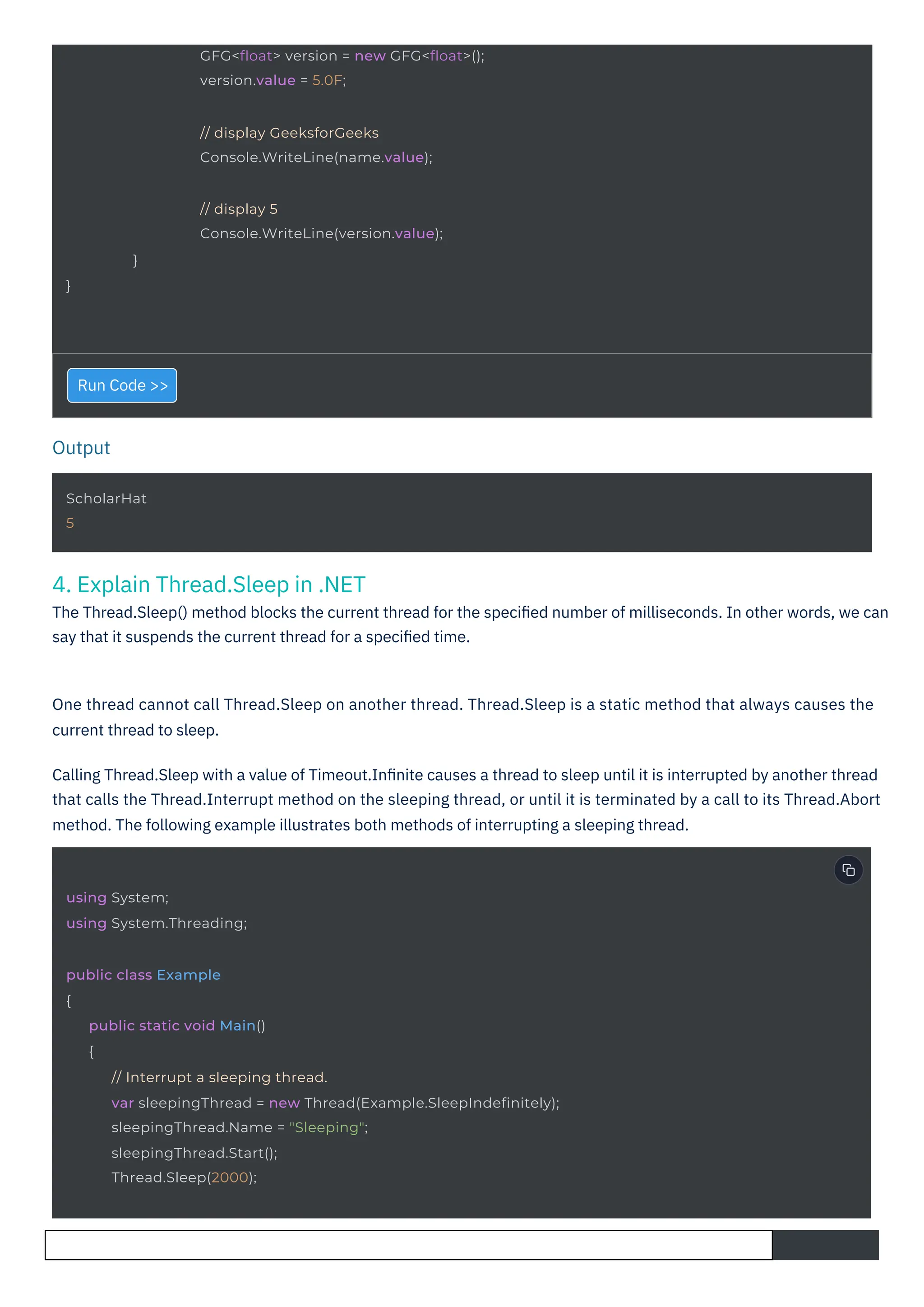 Output
}
}
ScholarHat
5
using System;
using System.Threading;
// display GeeksforGeeks
Console.WriteLine(name.value);
// display 5
Console.WriteLine(version.value);
GFG<float> version = new GFG<float>();
version.value = 5.0F;
public class Example
{
public static void Main()
{
// Interrupt a sleeping thread.
var sleepingThread = new Thread(Example.SleepIndefinitely);
sleepingThread.Name = "Sleeping";
sleepingThread.Start();
Thread.Sleep(2000);
4. Explain Thread.Sleep in .NET
The Thread.Sleep() method blocks the current thread for the speciﬁed number of milliseconds. In other words, we can
say that it suspends the current thread for a speciﬁed time.
Run Code >>
One thread cannot call Thread.Sleep on another thread. Thread.Sleep is a static method that always causes the
current thread to sleep.
Calling Thread.Sleep with a value of Timeout.Inﬁnite causes a thread to sleep until it is interrupted by another thread
that calls the Thread.Interrupt method on the sleeping thread, or until it is terminated by a call to its Thread.Abort
method. The following example illustrates both methods of interrupting a sleeping thread.
 
