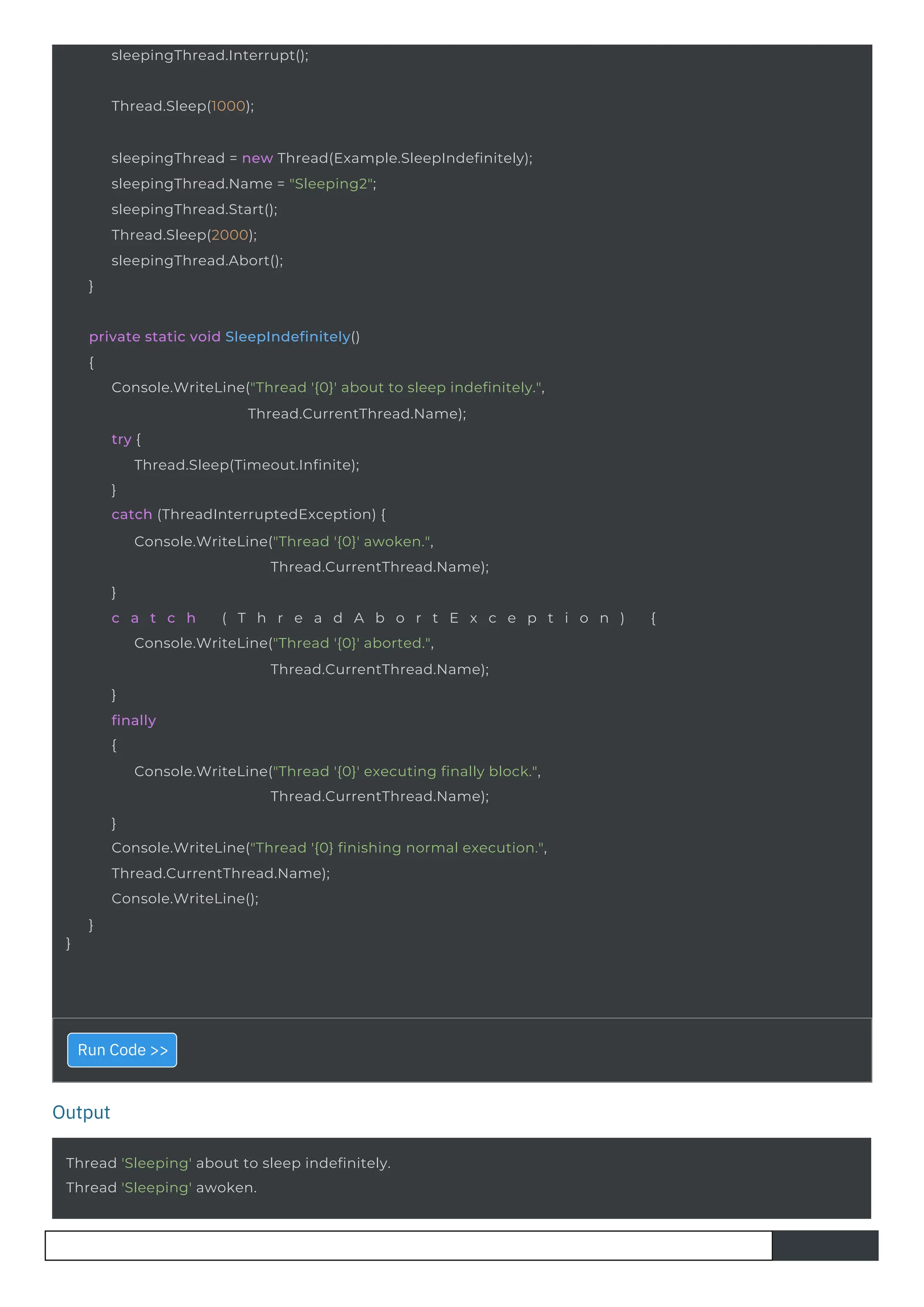 Output
Thread.Sleep(1000);
sleepingThread.Interrupt();
Thread 'Sleeping' about to sleep indefinitely.
Thread 'Sleeping' awoken.
sleepingThread = new Thread(Example.SleepIndefinitely);
sleepingThread.Name = "Sleeping2";
sleepingThread.Start();
Thread.Sleep(2000);
sleepingThread.Abort();
}
}
private static void SleepIndefinitely()
{
Console.WriteLine("Thread '{0}' about to sleep indefinitely.",
Thread.CurrentThread.Name);
try {
Thread.Sleep(Timeout.Infinite);
}
catch (ThreadInterruptedException) {
Console.WriteLine("Thread '{0}' awoken.",
Thread.CurrentThread.Name);
}
c a t c h ( T h r e a d A b o r t E x c e p t i o n ) {
Console.WriteLine("Thread '{0}' aborted.",
Thread.CurrentThread.Name);
}
finally
{
Console.WriteLine("Thread '{0}' executing finally block.",
Thread.CurrentThread.Name);
}
Console.WriteLine("Thread '{0} finishing normal execution.",
Thread.CurrentThread.Name);
Console.WriteLine();
}
Run Code >>
 