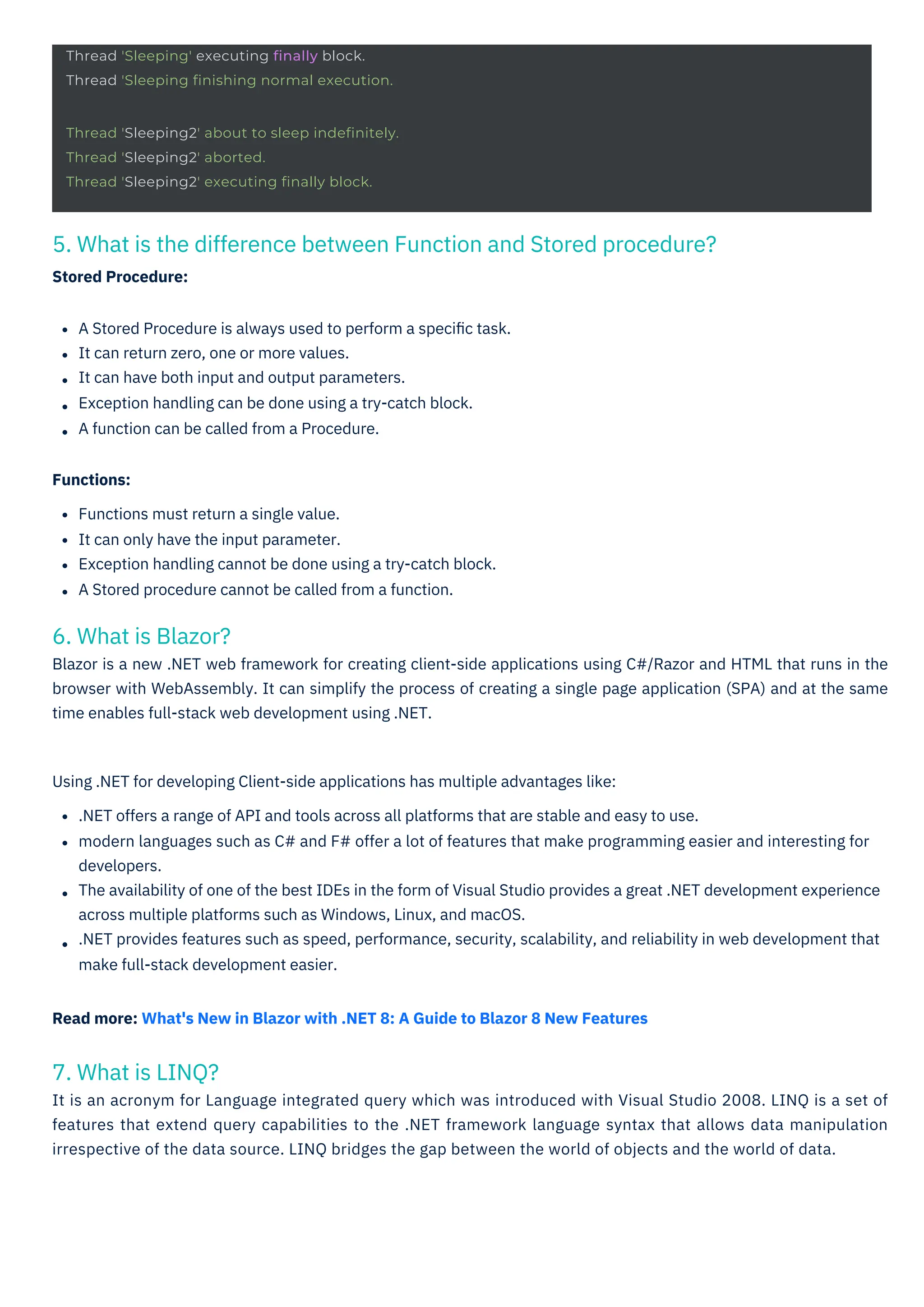 Thread 'Sleeping' executing finally block.
Thread 'Sleeping finishing normal execution.
Thread 'Sleeping2' about to sleep indefinitely.
Thread 'Sleeping2' aborted.
Thread 'Sleeping2' executing finally block.
7. What is LINQ?
It is an acronym for Language integrated query which was introduced with Visual Studio 2008. LINQ is a set of
features that extend query capabilities to the .NET framework language syntax that allows data manipulation
irrespective of the data source. LINQ bridges the gap between the world of objects and the world of data.
6. What is Blazor?
Blazor is a new .NET web framework for creating client-side applications using C#/Razor and HTML that runs in the
browser with WebAssembly. It can simplify the process of creating a single page application (SPA) and at the same
time enables full-stack web development using .NET.
5. What is the difference between Function and Stored procedure?
Stored Procedure:
A Stored Procedure is always used to perform a speciﬁc task.
It can return zero, one or more values.
It can have both input and output parameters.
Exception handling can be done using a try-catch block.
A function can be called from a Procedure.
Functions:
Functions must return a single value.
It can only have the input parameter.
Exception handling cannot be done using a try-catch block.
A Stored procedure cannot be called from a function.
Using .NET for developing Client-side applications has multiple advantages like:
.NET offers a range of API and tools across all platforms that are stable and easy to use.
modern languages such as C# and F# offer a lot of features that make programming easier and interesting for
developers.
The availability of one of the best IDEs in the form of Visual Studio provides a great .NET development experience
across multiple platforms such as Windows, Linux, and macOS.
.NET provides features such as speed, performance, security, scalability, and reliability in web development that
make full-stack development easier.
Read more: What's New in Blazor with .NET 8: A Guide to Blazor 8 New Features
 