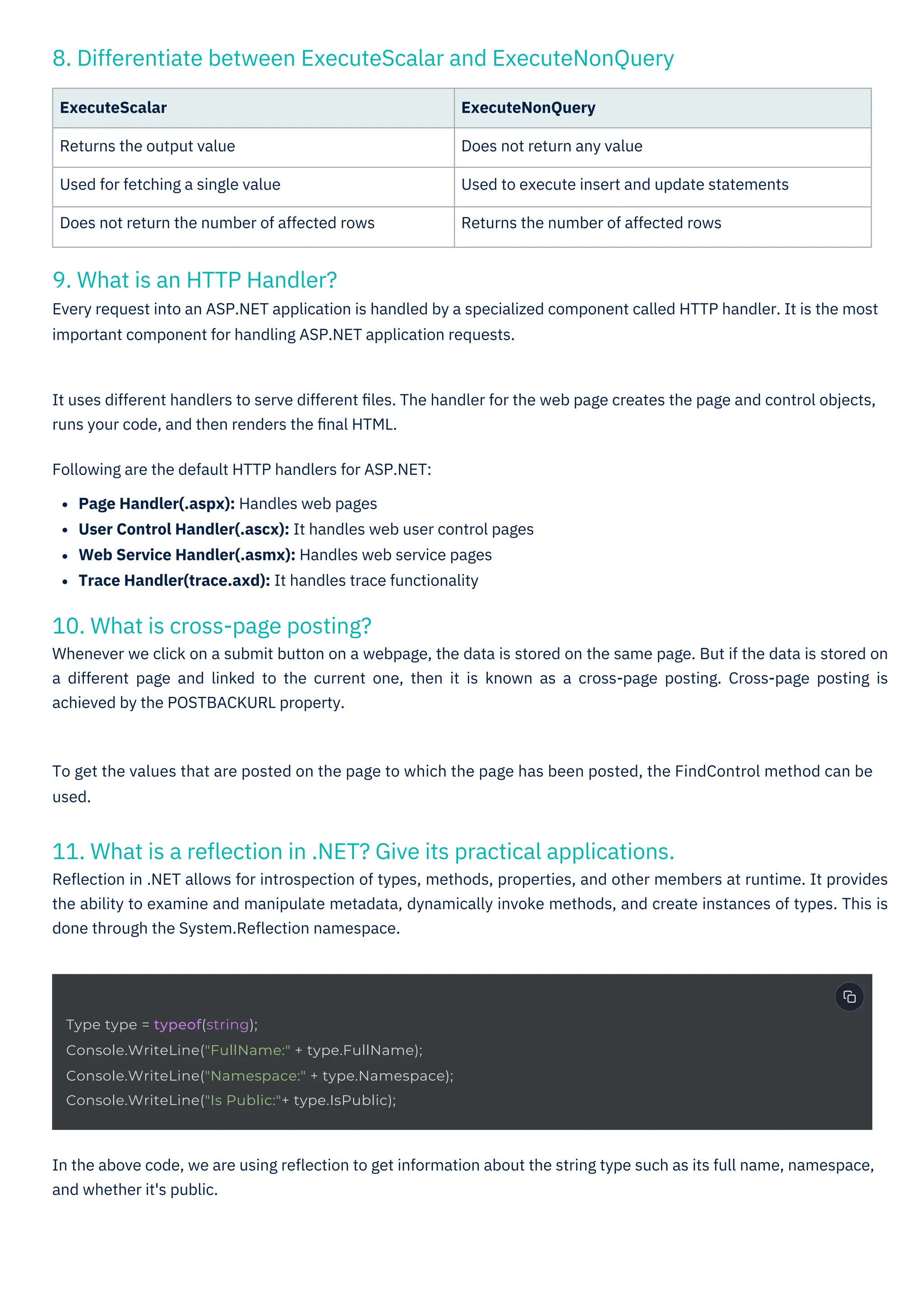 9. What is an HTTP Handler?
Every request into an ASP.NET application is handled by a specialized component called HTTP handler. It is the most
important component for handling ASP.NET application requests.
10. What is cross-page posting?
Whenever we click on a submit button on a webpage, the data is stored on the same page. But if the data is stored on
a different page and linked to the current one, then it is known as a cross-page posting. Cross-page posting is
achieved by the POSTBACKURL property.
8. Differentiate between ExecuteScalar and ExecuteNonQuery
11. What is a reﬂection in .NET? Give its practical applications.
Reﬂection in .NET allows for introspection of types, methods, properties, and other members at runtime. It provides
the ability to examine and manipulate metadata, dynamically invoke methods, and create instances of types. This is
done through the System.Reﬂection namespace.
ExecuteScalar
Returns the output value
Used for fetching a single value
Does not return the number of affected rows
ExecuteNonQuery
Does not return any value
Used to execute insert and update statements
Returns the number of affected rows
To get the values that are posted on the page to which the page has been posted, the FindControl method can be
used.
In the above code, we are using reﬂection to get information about the string type such as its full name, namespace,
and whether it's public.
It uses different handlers to serve different ﬁles. The handler for the web page creates the page and control objects,
runs your code, and then renders the ﬁnal HTML.
Following are the default HTTP handlers for ASP.NET:
Page Handler(.aspx): Handles web pages
User Control Handler(.ascx): It handles web user control pages
Web Service Handler(.asmx): Handles web service pages
Trace Handler(trace.axd): It handles trace functionality
Type type = typeof(string);
Console.WriteLine("FullName:" + type.FullName);
Console.WriteLine("Namespace:" + type.Namespace);
Console.WriteLine("Is Public:"+ type.IsPublic);
 