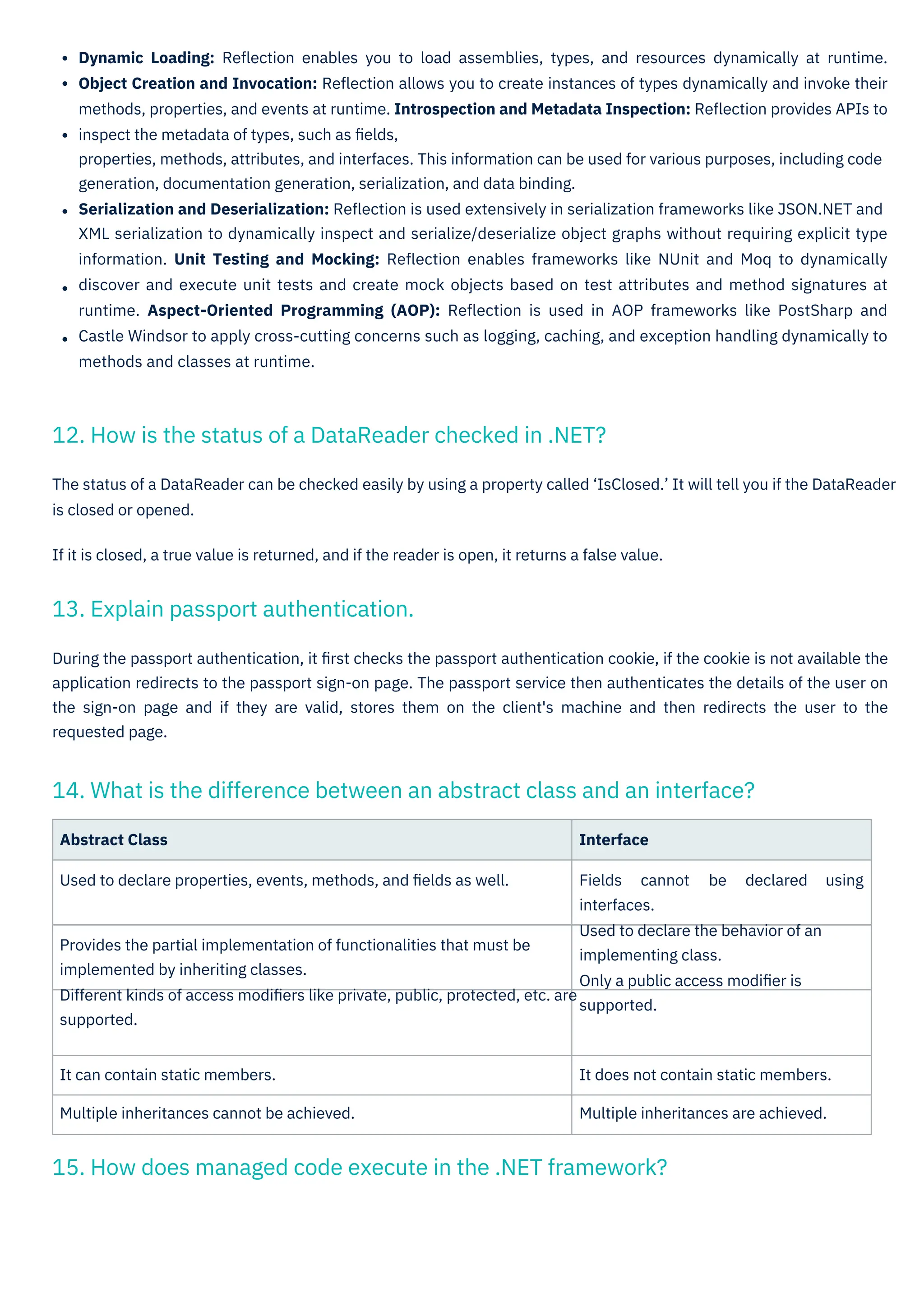 Abstract Class Interface
Used to declare properties, events, methods, and ﬁelds as well. Fields cannot be declared using
interfaces.
Used to declare the behavior of an
implementing class.
Only a public access modiﬁer is
supported.
Provides the partial implementation of functionalities that must be
implemented by inheriting classes.
Different kinds of access modiﬁers like private, public, protected, etc. are
supported.
It can contain static members.
Multiple inheritances cannot be achieved.
It does not contain static members.
Multiple inheritances are achieved.
During the passport authentication, it ﬁrst checks the passport authentication cookie, if the cookie is not available the
application redirects to the passport sign-on page. The passport service then authenticates the details of the user on
the sign-on page and if they are valid, stores them on the client's machine and then redirects the user to the
requested page.
The status of a DataReader can be checked easily by using a property called ‘IsClosed.’ It will tell you if the DataReader
is closed or opened.
If it is closed, a true value is returned, and if the reader is open, it returns a false value.
Dynamic Loading: Reﬂection enables you to load assemblies, types, and resources dynamically at runtime.
Object Creation and Invocation: Reﬂection allows you to create instances of types dynamically and invoke their
methods, properties, and events at runtime. Introspection and Metadata Inspection: Reﬂection provides APIs to
inspect the metadata of types, such as ﬁelds,
properties, methods, attributes, and interfaces. This information can be used for various purposes, including code
generation, documentation generation, serialization, and data binding.
Serialization and Deserialization: Reﬂection is used extensively in serialization frameworks like JSON.NET and
XML serialization to dynamically inspect and serialize/deserialize object graphs without requiring explicit type
information. Unit Testing and Mocking: Reﬂection enables frameworks like NUnit and Moq to dynamically
discover and execute unit tests and create mock objects based on test attributes and method signatures at
runtime. Aspect-Oriented Programming (AOP): Reﬂection is used in AOP frameworks like PostSharp and
Castle Windsor to apply cross-cutting concerns such as logging, caching, and exception handling dynamically to
methods and classes at runtime.
13. Explain passport authentication.
12. How is the status of a DataReader checked in .NET?
15. How does managed code execute in the .NET framework?
14. What is the difference between an abstract class and an interface?
 