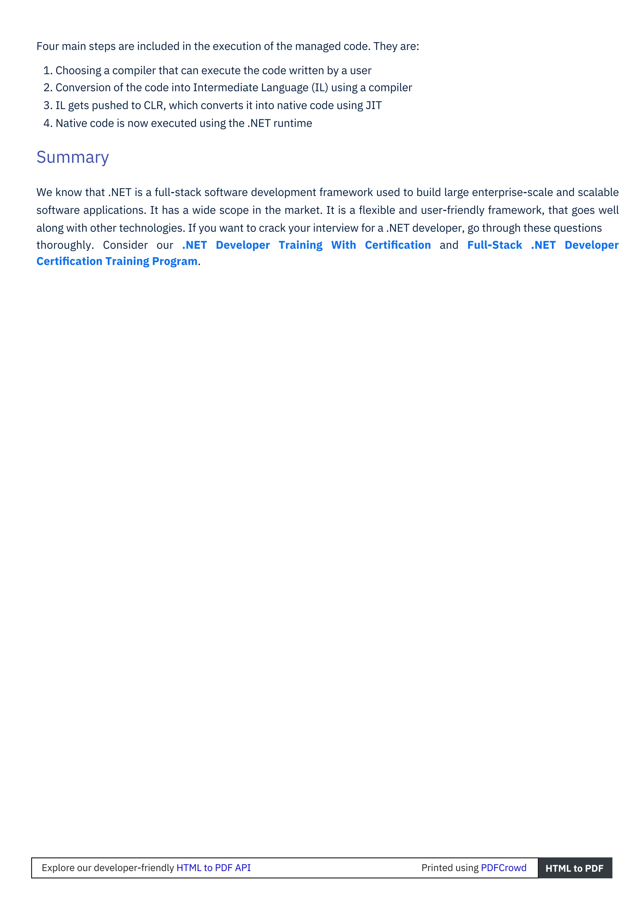 Four main steps are included in the execution of the managed code. They are:
1. Choosing a compiler that can execute the code written by a user
2. Conversion of the code into Intermediate Language (IL) using a compiler
3. IL gets pushed to CLR, which converts it into native code using JIT
4. Native code is now executed using the .NET runtime
We know that .NET is a full-stack software development framework used to build large enterprise-scale and scalable
software applications. It has a wide scope in the market. It is a ﬂexible and user-friendly framework, that goes well
along with other technologies. If you want to crack your interview for a .NET developer, go through these questions
thoroughly. Consider our .NET Developer Training With Certiﬁcation and Full-Stack .NET Developer
Certiﬁcation Training Program.
Summary
Explore our developer-friendly HTML to PDF API Printed using PDFCrowd HTML to PDF
 