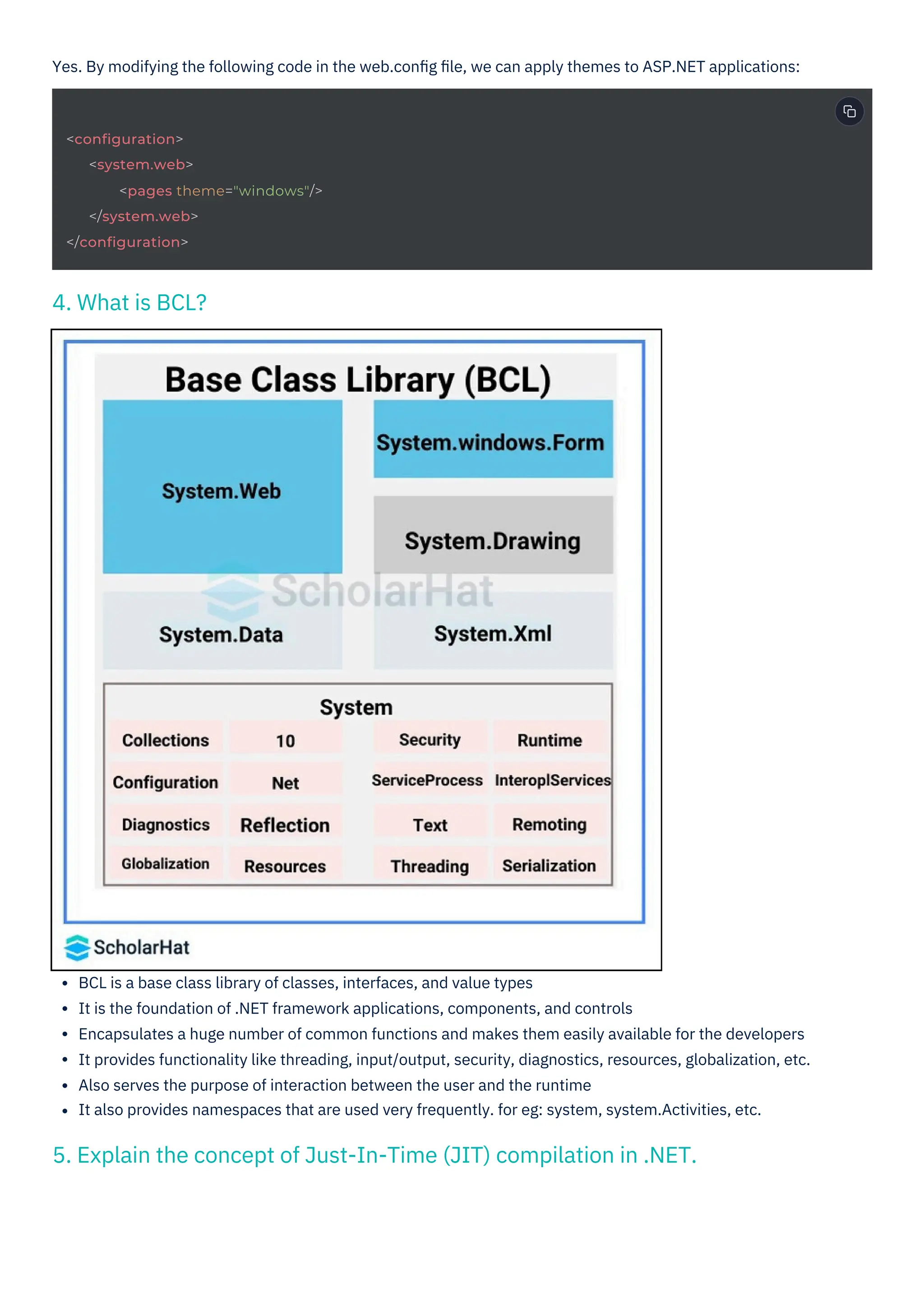 Yes. By modifying the following code in the web.conﬁg ﬁle, we can apply themes to ASP.NET applications:
BCL is a base class library of classes, interfaces, and value types
It is the foundation of .NET framework applications, components, and controls
Encapsulates a huge number of common functions and makes them easily available for the developers
It provides functionality like threading, input/output, security, diagnostics, resources, globalization, etc.
Also serves the purpose of interaction between the user and the runtime
It also provides namespaces that are used very frequently. for eg: system, system.Activities, etc.
4. What is BCL?
5. Explain the concept of Just-In-Time (JIT) compilation in .NET.
<configuration>
<system.web>
<pages theme="windows"/>
</system.web>
</configuration>
 