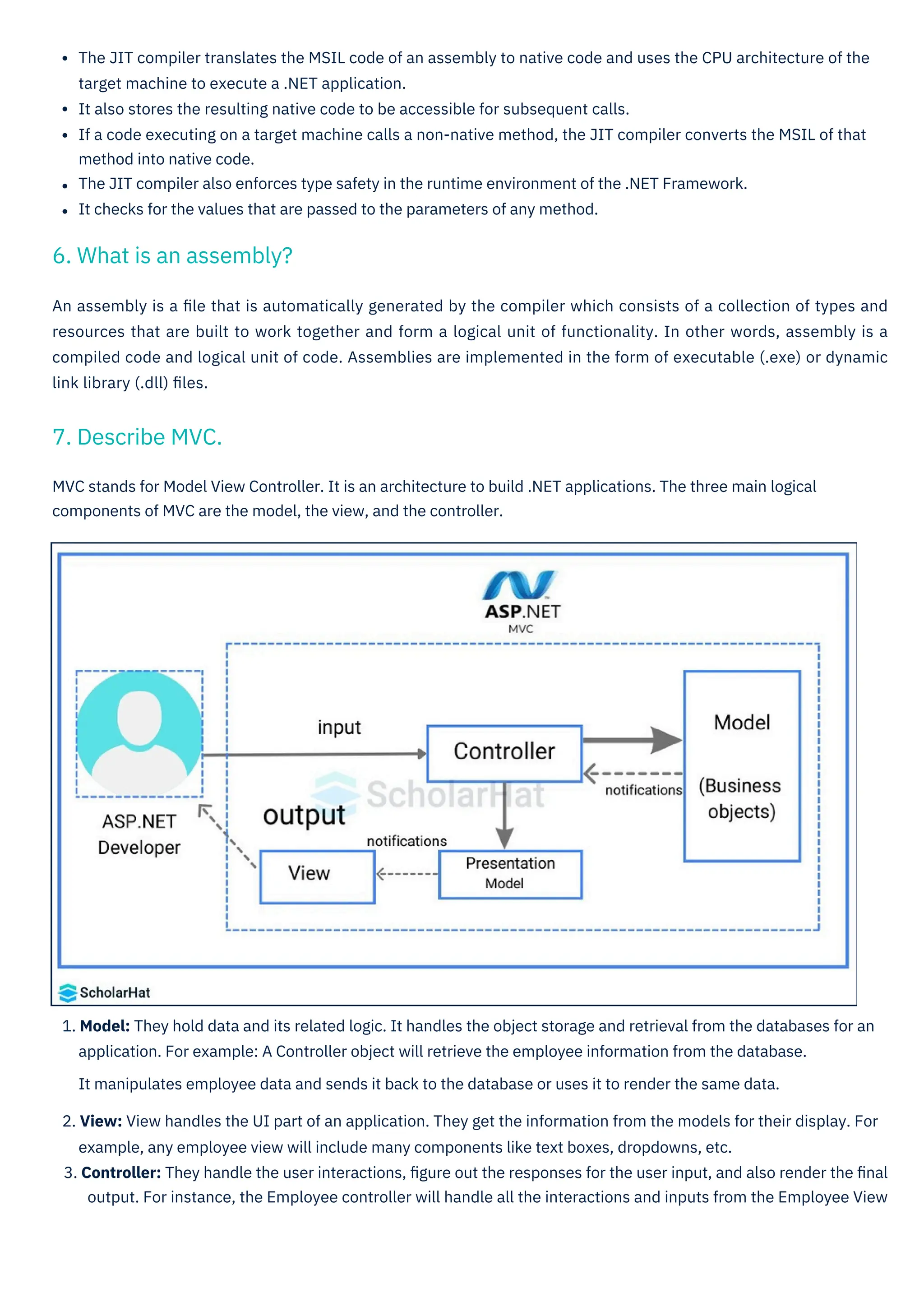An assembly is a ﬁle that is automatically generated by the compiler which consists of a collection of types and
resources that are built to work together and form a logical unit of functionality. In other words, assembly is a
compiled code and logical unit of code. Assemblies are implemented in the form of executable (.exe) or dynamic
link library (.dll) ﬁles.
The JIT compiler translates the MSIL code of an assembly to native code and uses the CPU architecture of the
target machine to execute a .NET application.
It also stores the resulting native code to be accessible for subsequent calls.
If a code executing on a target machine calls a non-native method, the JIT compiler converts the MSIL of that
method into native code.
The JIT compiler also enforces type safety in the runtime environment of the .NET Framework.
It checks for the values that are passed to the parameters of any method.
1. Model: They hold data and its related logic. It handles the object storage and retrieval from the databases for an
application. For example: A Controller object will retrieve the employee information from the database.
It manipulates employee data and sends it back to the database or uses it to render the same data.
2. View: View handles the UI part of an application. They get the information from the models for their display. For
example, any employee view will include many components like text boxes, dropdowns, etc.
3. Controller: They handle the user interactions, ﬁgure out the responses for the user input, and also render the ﬁnal
output. For instance, the Employee controller will handle all the interactions and inputs from the Employee View
MVC stands for Model View Controller. It is an architecture to build .NET applications. The three main logical
components of MVC are the model, the view, and the controller.
7. Describe MVC.
6. What is an assembly?
 