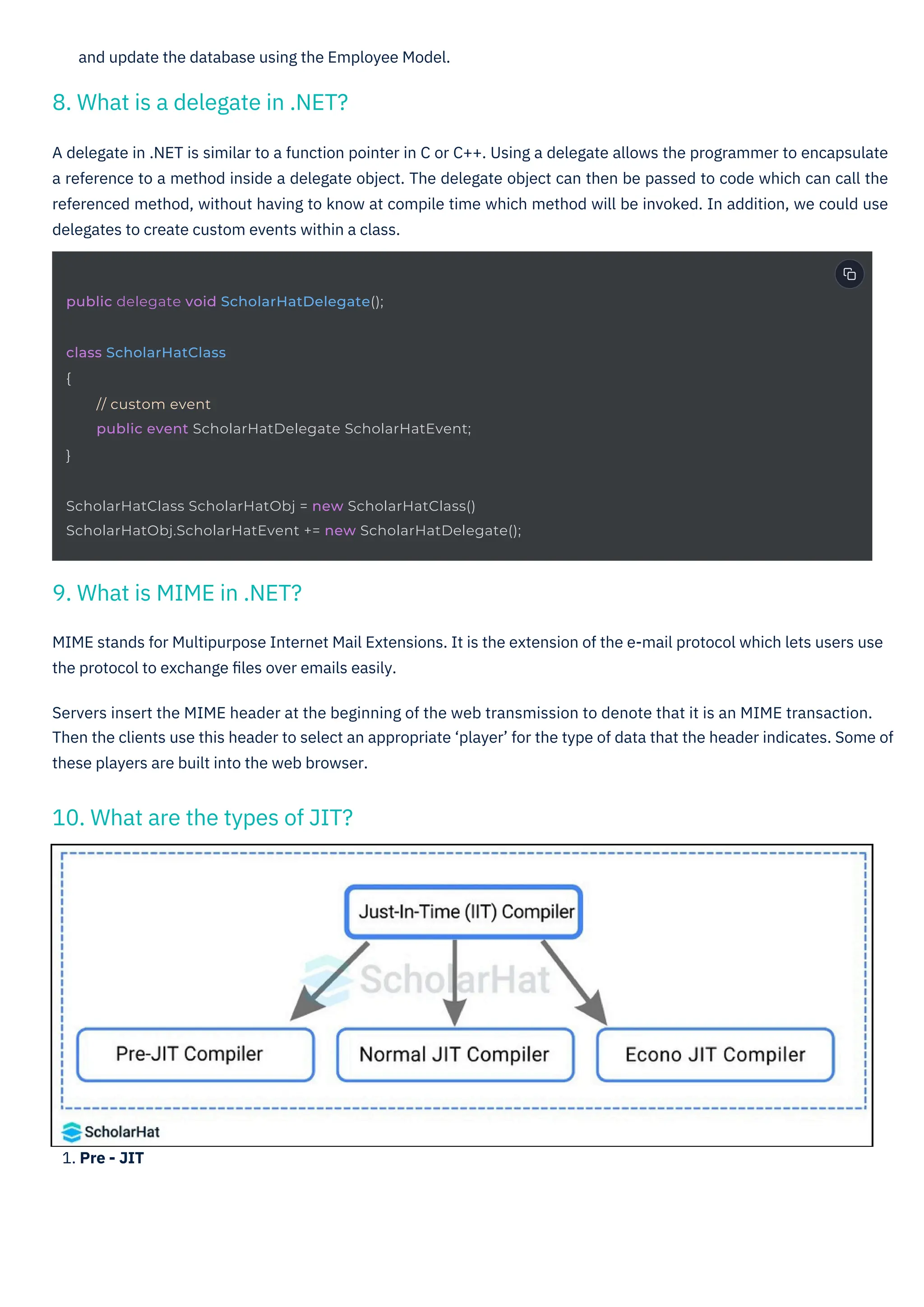 1. Pre - JIT
and update the database using the Employee Model.
A delegate in .NET is similar to a function pointer in C or C++. Using a delegate allows the programmer to encapsulate
a reference to a method inside a delegate object. The delegate object can then be passed to code which can call the
referenced method, without having to know at compile time which method will be invoked. In addition, we could use
delegates to create custom events within a class.
MIME stands for Multipurpose Internet Mail Extensions. It is the extension of the e-mail protocol which lets users use
the protocol to exchange ﬁles over emails easily.
Servers insert the MIME header at the beginning of the web transmission to denote that it is an MIME transaction.
Then the clients use this header to select an appropriate ‘player’ for the type of data that the header indicates. Some of
these players are built into the web browser.
9. What is MIME in .NET?
8. What is a delegate in .NET?
10. What are the types of JIT?
public delegate void ScholarHatDelegate();
class ScholarHatClass
{
// custom event
public event ScholarHatDelegate ScholarHatEvent;
}
ScholarHatClass ScholarHatObj = new ScholarHatClass()
ScholarHatObj.ScholarHatEvent += new ScholarHatDelegate();
 