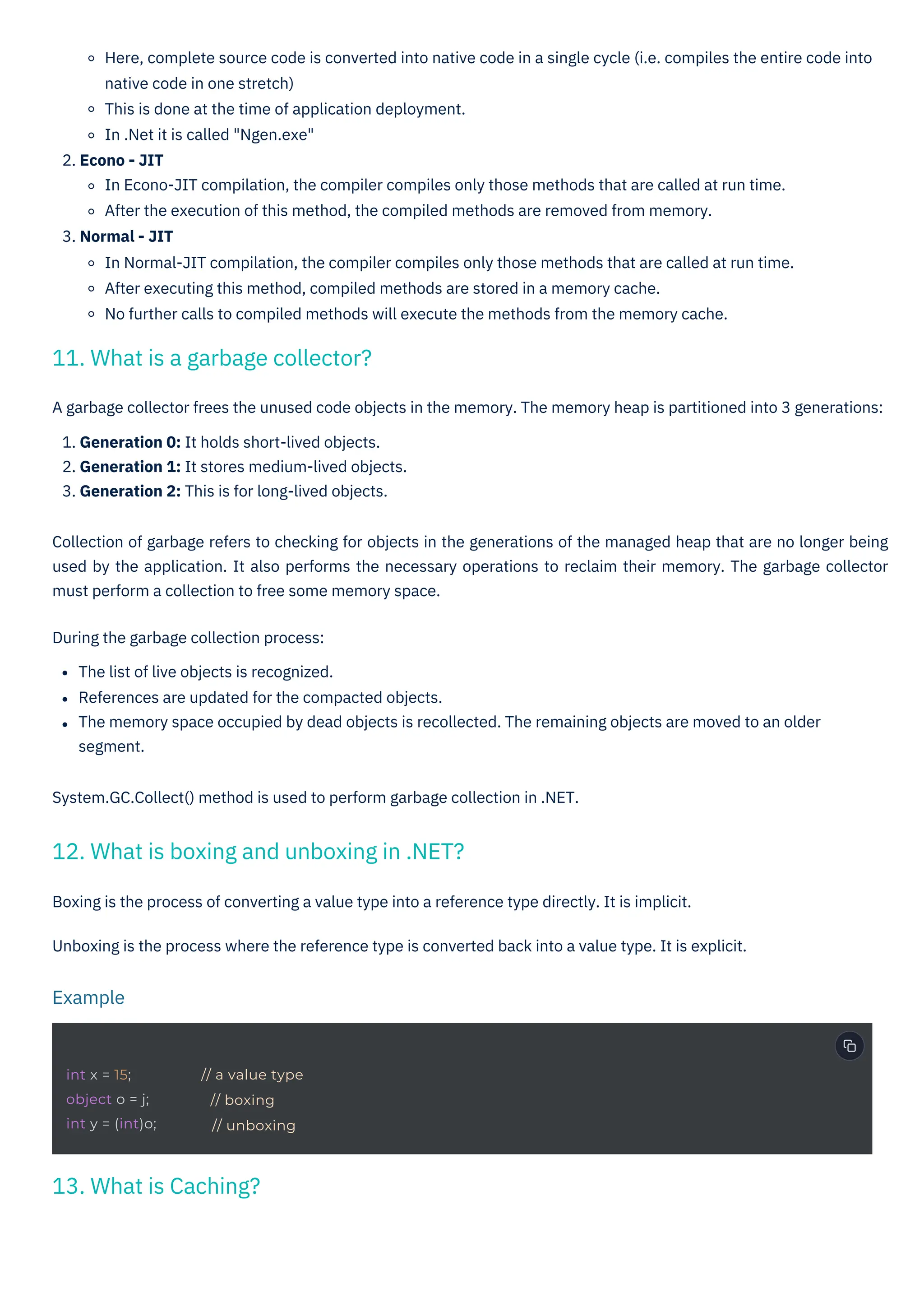 Boxing is the process of converting a value type into a reference type directly. It is implicit.
Unboxing is the process where the reference type is converted back into a value type. It is explicit.
Here, complete source code is converted into native code in a single cycle (i.e. compiles the entire code into
native code in one stretch)
This is done at the time of application deployment.
In .Net it is called "Ngen.exe"
2. Econo - JIT
In Econo-JIT compilation, the compiler compiles only those methods that are called at run time.
After the execution of this method, the compiled methods are removed from memory.
3. Normal - JIT
In Normal-JIT compilation, the compiler compiles only those methods that are called at run time.
After executing this method, compiled methods are stored in a memory cache.
No further calls to compiled methods will execute the methods from the memory cache.
A garbage collector frees the unused code objects in the memory. The memory heap is partitioned into 3 generations:
1. Generation 0: It holds short-lived objects.
2. Generation 1: It stores medium-lived objects.
3. Generation 2: This is for long-lived objects.
Collection of garbage refers to checking for objects in the generations of the managed heap that are no longer being
used by the application. It also performs the necessary operations to reclaim their memory. The garbage collector
must perform a collection to free some memory space.
During the garbage collection process:
The list of live objects is recognized.
References are updated for the compacted objects.
The memory space occupied by dead objects is recollected. The remaining objects are moved to an older
segment.
System.GC.Collect() method is used to perform garbage collection in .NET.
13. What is Caching?
11. What is a garbage collector?
12. What is boxing and unboxing in .NET?
Example
int x = 15;
object o = j;
int y = (int)o;
// a value type
// boxing
// unboxing
 