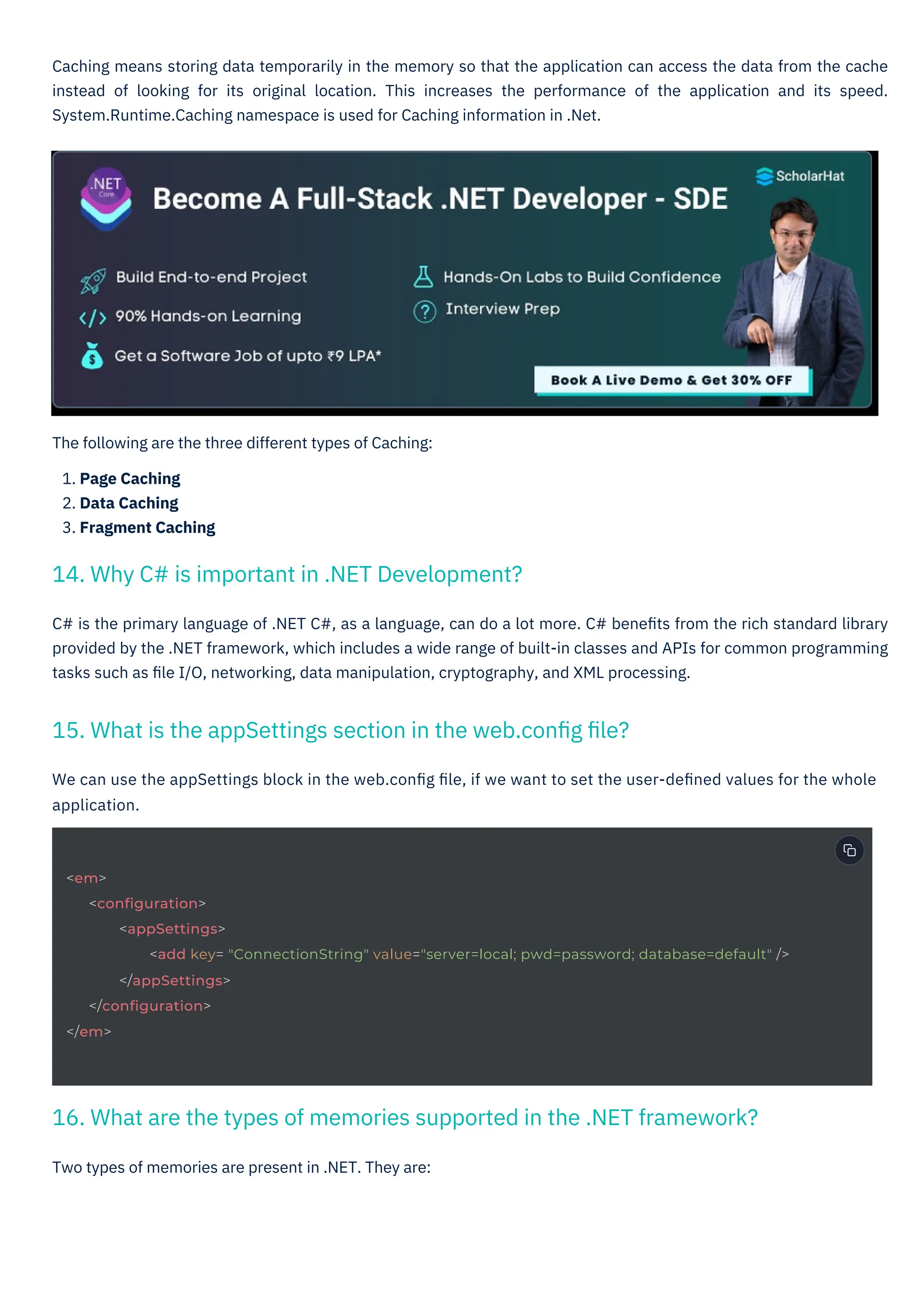Two types of memories are present in .NET. They are:
The following are the three different types of Caching:
1. Page Caching
2. Data Caching
3. Fragment Caching
We can use the appSettings block in the web.conﬁg ﬁle, if we want to set the user-deﬁned values for the whole
application.
C# is the primary language of .NET C#, as a language, can do a lot more. C# beneﬁts from the rich standard library
provided by the .NET framework, which includes a wide range of built-in classes and APIs for common programming
tasks such as ﬁle I/O, networking, data manipulation, cryptography, and XML processing.
Caching means storing data temporarily in the memory so that the application can access the data from the cache
instead of looking for its original location. This increases the performance of the application and its speed.
System.Runtime.Caching namespace is used for Caching information in .Net.
14. Why C# is important in .NET Development?
15. What is the appSettings section in the web.conﬁg ﬁle?
16. What are the types of memories supported in the .NET framework?
<em>
<configuration>
<appSettings>
<add key= "ConnectionString" value="server=local; pwd=password; database=default" />
</appSettings>
</configuration>
</em>
 