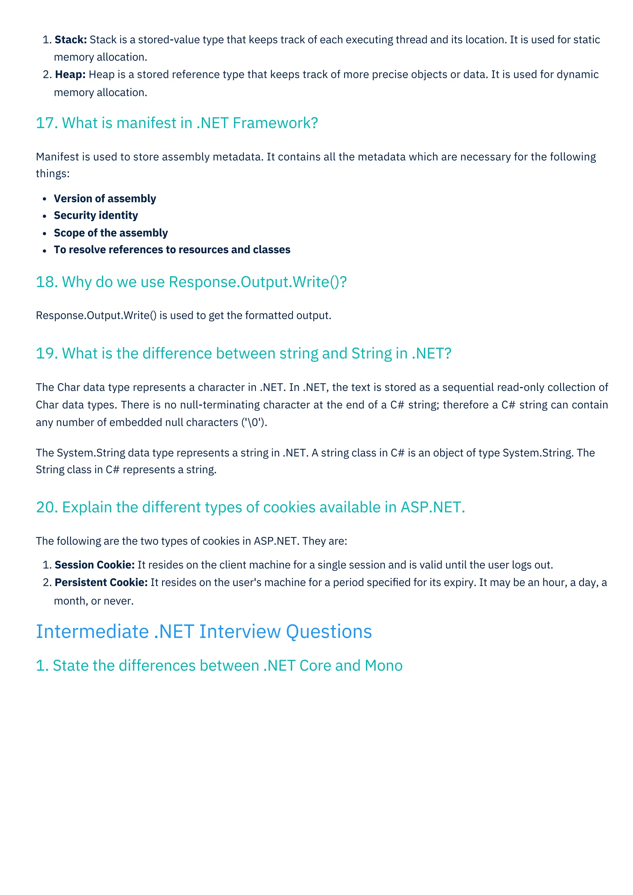 Response.Output.Write() is used to get the formatted output.
Manifest is used to store assembly metadata. It contains all the metadata which are necessary for the following
things:
Version of assembly
Security identity
Scope of the assembly
To resolve references to resources and classes
The following are the two types of cookies in ASP.NET. They are:
1. Session Cookie: It resides on the client machine for a single session and is valid until the user logs out.
2. Persistent Cookie: It resides on the user's machine for a period speciﬁed for its expiry. It may be an hour, a day, a
month, or never.
1. Stack: Stack is a stored-value type that keeps track of each executing thread and its location. It is used for static
memory allocation.
2. Heap: Heap is a stored reference type that keeps track of more precise objects or data. It is used for dynamic
memory allocation.
The Char data type represents a character in .NET. In .NET, the text is stored as a sequential read-only collection of
Char data types. There is no null-terminating character at the end of a C# string; therefore a C# string can contain
any number of embedded null characters ('0').
The System.String data type represents a string in .NET. A string class in C# is an object of type System.String. The
String class in C# represents a string.
17. What is manifest in .NET Framework?
18. Why do we use Response.Output.Write()?
1. State the differences between .NET Core and Mono
19. What is the difference between string and String in .NET?
20. Explain the different types of cookies available in ASP.NET.
Intermediate .NET Interview Questions
 