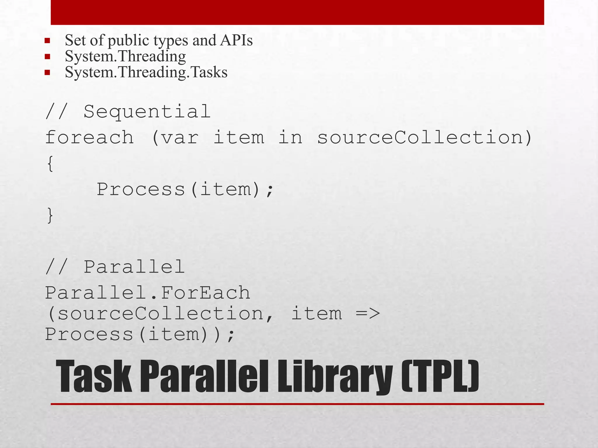  Set of public types and APIs  System.Threading  System.Threading.Tasks // Sequential foreach (var item in sourceCollection) { Process(item); } // Parallel Parallel.ForEach (sourceCollection, item => Process(item)); Task Parallel Library (TPL) 