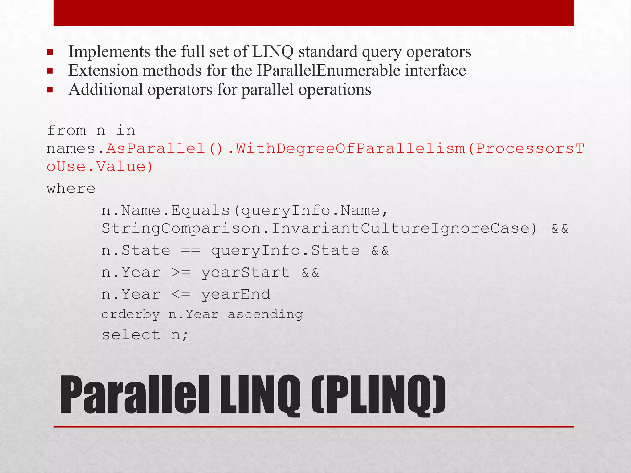  Implements the full set of LINQ standard query operators  Extension methods for the IParallelEnumerable interface  Additional operators for parallel operations from n in names.AsParallel().WithDegreeOfParallelism(ProcessorsT oUse.Value) where n.Name.Equals(queryInfo.Name, StringComparison.InvariantCultureIgnoreCase) && n.State == queryInfo.State && n.Year >= yearStart && n.Year <= yearEnd orderby n.Year ascending select n; Parallel LINQ (PLINQ) 