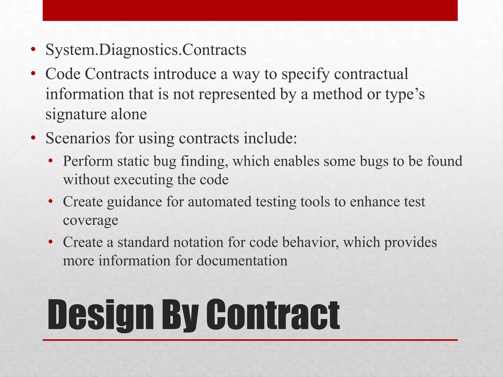 • System.Diagnostics.Contracts • Code Contracts introduce a way to specify contractual information that is not represented by a method or type’s signature alone • Scenarios for using contracts include: • Perform static bug finding, which enables some bugs to be found without executing the code • Create guidance for automated testing tools to enhance test coverage • Create a standard notation for code behavior, which provides more information for documentation Design By Contract 