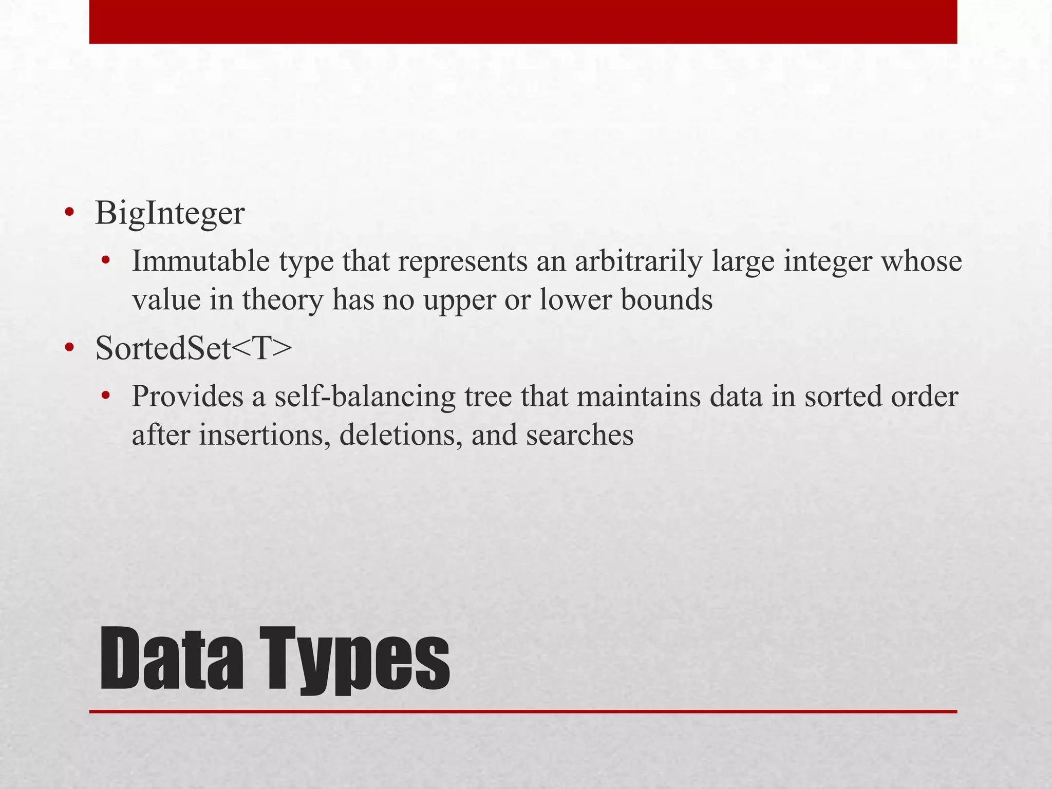 • BigInteger • Immutable type that represents an arbitrarily large integer whose value in theory has no upper or lower bounds • SortedSet<T> • Provides a self-balancing tree that maintains data in sorted order after insertions, deletions, and searches Data Types 