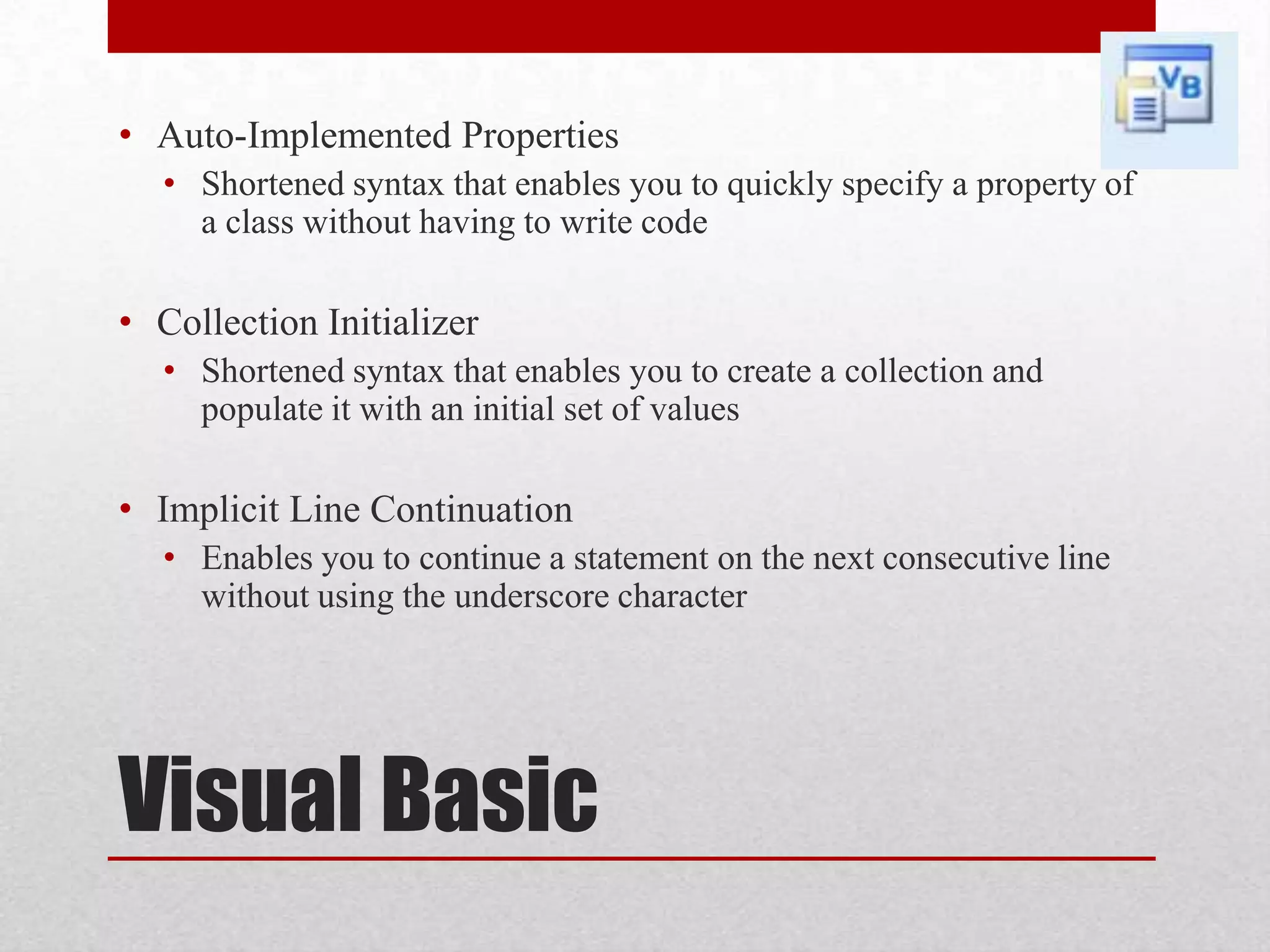 • Auto-Implemented Properties • Shortened syntax that enables you to quickly specify a property of a class without having to write code • Collection Initializer • Shortened syntax that enables you to create a collection and populate it with an initial set of values • Implicit Line Continuation • Enables you to continue a statement on the next consecutive line without using the underscore character Visual Basic 